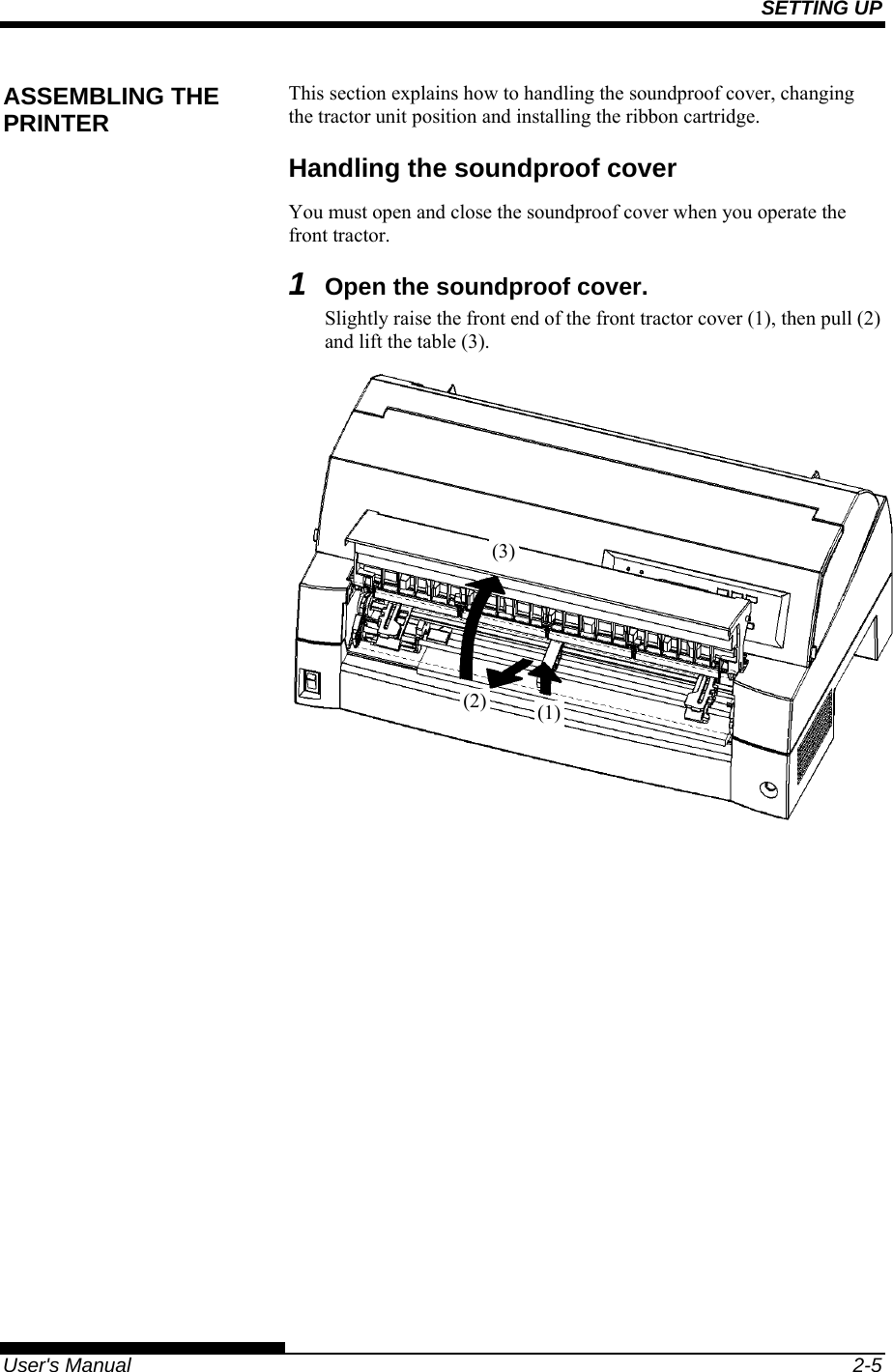SETTING UP   User&apos;s Manual  2-5 This section explains how to handling the soundproof cover, changing the tractor unit position and installing the ribbon cartridge. Handling the soundproof cover You must open and close the soundproof cover when you operate the front tractor.  1  Open the soundproof cover. Slightly raise the front end of the front tractor cover (1), then pull (2) and lift the table (3).  ASSEMBLING THE PRINTER (1)(2)(3)
