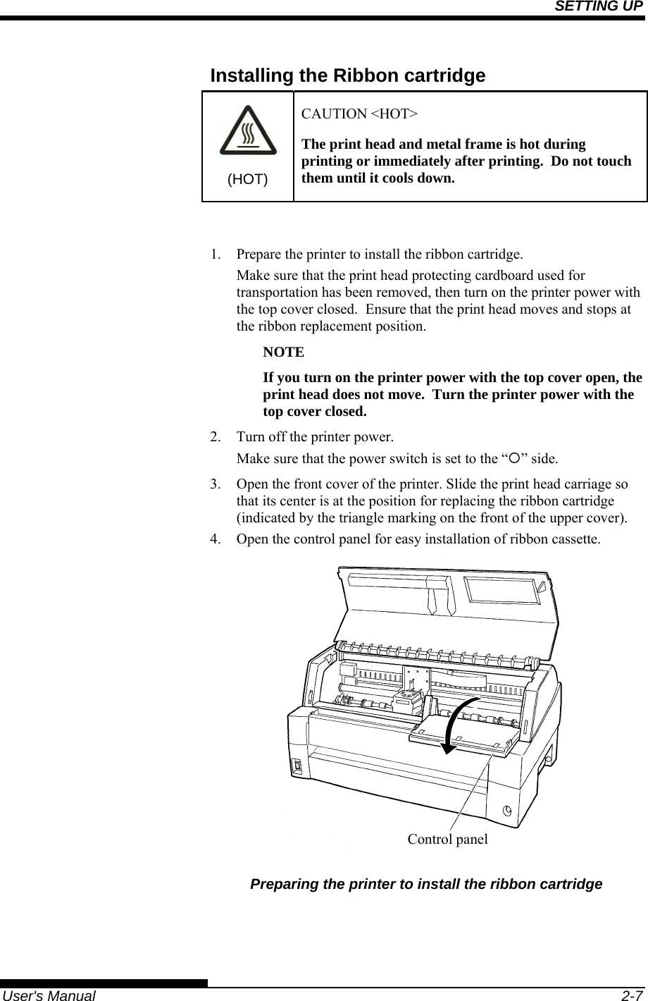 SETTING UP   User&apos;s Manual  2-7 Installing the Ribbon cartridge (HOT) CAUTION &lt;HOT&gt; The print head and metal frame is hot during printing or immediately after printing.  Do not touch them until it cools down.  1.  Prepare the printer to install the ribbon cartridge. Make sure that the print head protecting cardboard used for transportation has been removed, then turn on the printer power with the top cover closed.  Ensure that the print head moves and stops at the ribbon replacement position. NOTE If you turn on the printer power with the top cover open, the print head does not move.  Turn the printer power with the top cover closed. 2.  Turn off the printer power. Make sure that the power switch is set to the “{” side. 3. Open the front cover of the printer. Slide the print head carriage so that its center is at the position for replacing the ribbon cartridge (indicated by the triangle marking on the front of the upper cover). 4. Open the control panel for easy installation of ribbon cassette.  Preparing the printer to install the ribbon cartridge  Control panel 