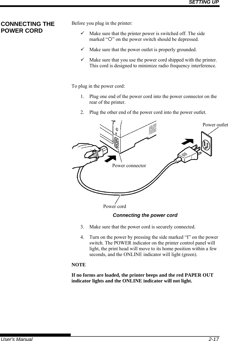 SETTING UP   User&apos;s Manual  2-17 Before you plug in the printer: 9  Make sure that the printer power is switched off. The side marked “{” on the power switch should be depressed. 9  Make sure that the power outlet is properly grounded. 9  Make sure that you use the power cord shipped with the printer. This cord is designed to minimize radio frequency interference.  To plug in the power cord: 1.  Plug one end of the power cord into the power connector on the rear of the printer. 2.  Plug the other end of the power cord into the power outlet.  Connecting the power cord 3.  Make sure that the power cord is securely connected. 4.  Turn on the power by pressing the side marked “I” on the power switch. The POWER indicator on the printer control panel will light, the print head will move to its home position within a few seconds, and the ONLINE indicator will light (green). NOTE If no forms are loaded, the printer beeps and the red PAPER OUT indicator lights and the ONLINE indicator will not light.  CONNECTING THE POWER CORD Power connector Power cord Power outlet 