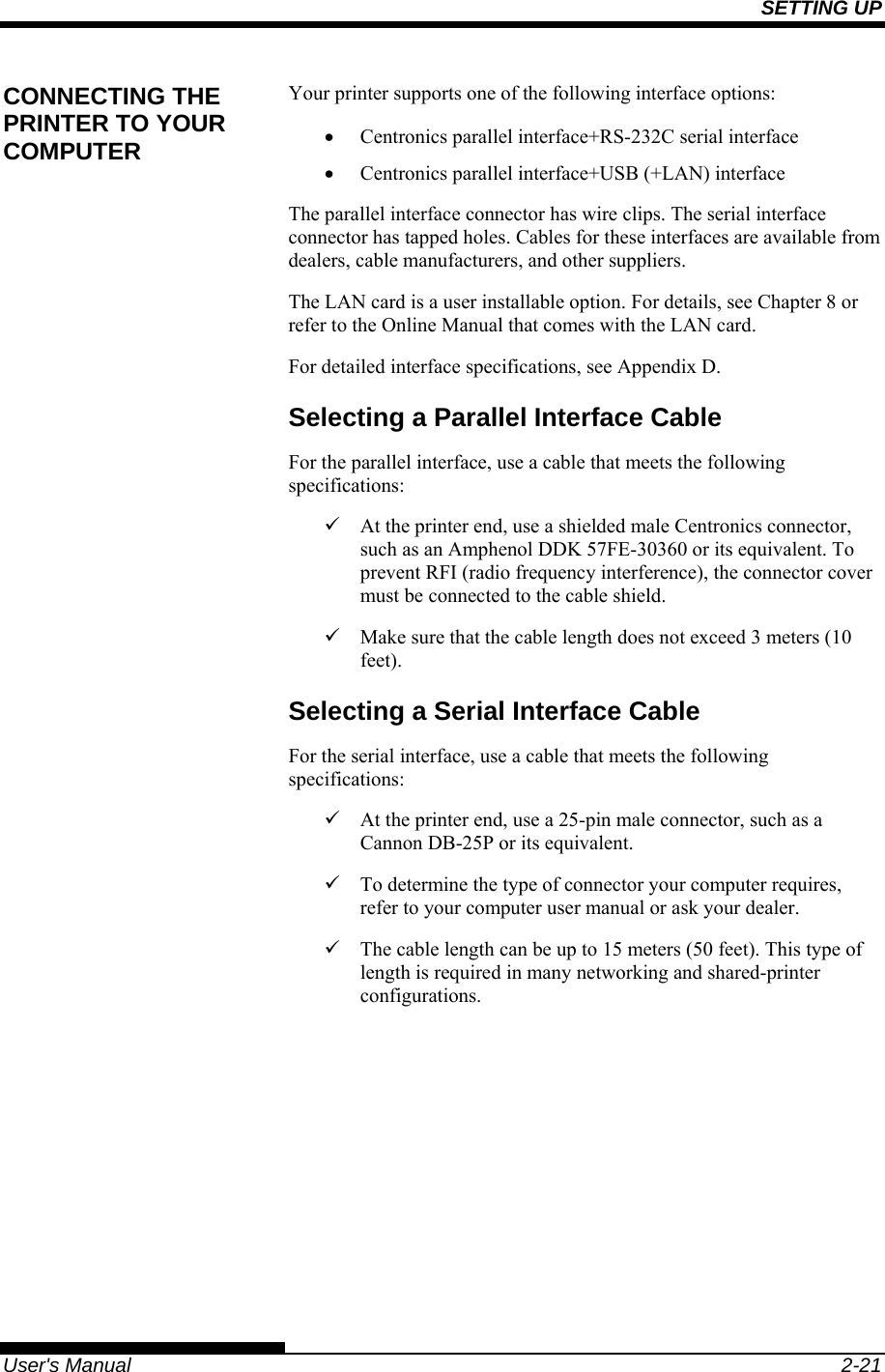 SETTING UP   User&apos;s Manual  2-21 Your printer supports one of the following interface options: •  Centronics parallel interface+RS-232C serial interface •  Centronics parallel interface+USB (+LAN) interface The parallel interface connector has wire clips. The serial interface connector has tapped holes. Cables for these interfaces are available from dealers, cable manufacturers, and other suppliers. The LAN card is a user installable option. For details, see Chapter 8 or refer to the Online Manual that comes with the LAN card. For detailed interface specifications, see Appendix D. Selecting a Parallel Interface Cable For the parallel interface, use a cable that meets the following specifications: 9  At the printer end, use a shielded male Centronics connector, such as an Amphenol DDK 57FE-30360 or its equivalent. To prevent RFI (radio frequency interference), the connector cover must be connected to the cable shield. 9  Make sure that the cable length does not exceed 3 meters (10 feet). Selecting a Serial Interface Cable For the serial interface, use a cable that meets the following specifications: 9  At the printer end, use a 25-pin male connector, such as a Cannon DB-25P or its equivalent. 9  To determine the type of connector your computer requires, refer to your computer user manual or ask your dealer. 9  The cable length can be up to 15 meters (50 feet). This type of length is required in many networking and shared-printer configurations. CONNECTING THE PRINTER TO YOUR COMPUTER 