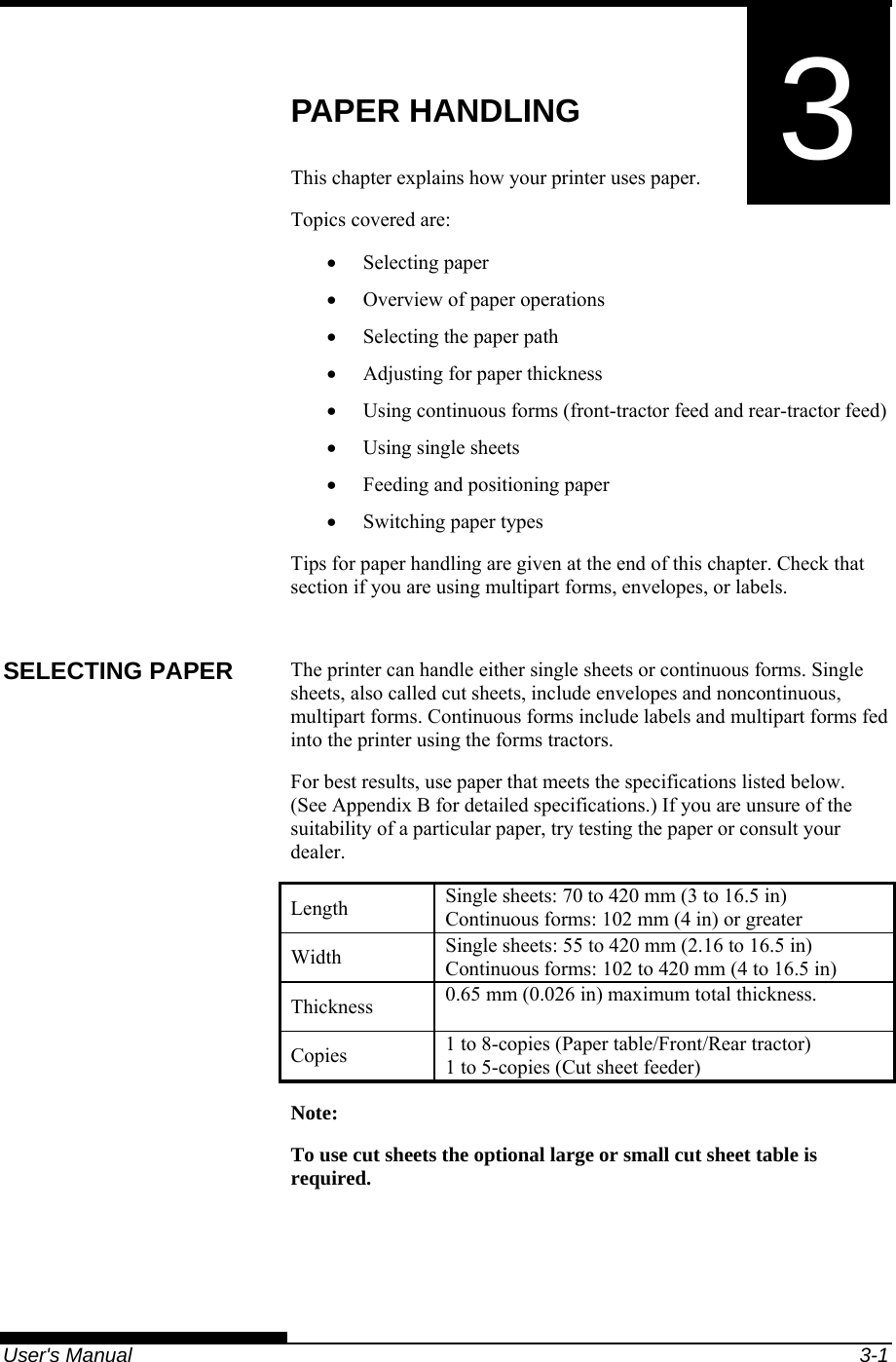   User&apos;s Manual  3-1 3 CHAPTER 3  PAPER HANDLING PAPER HANDLING This chapter explains how your printer uses paper. Topics covered are: • Selecting paper •  Overview of paper operations •  Selecting the paper path •  Adjusting for paper thickness •  Using continuous forms (front-tractor feed and rear-tractor feed) • Using single sheets •  Feeding and positioning paper • Switching paper types Tips for paper handling are given at the end of this chapter. Check that section if you are using multipart forms, envelopes, or labels.  The printer can handle either single sheets or continuous forms. Single sheets, also called cut sheets, include envelopes and noncontinuous, multipart forms. Continuous forms include labels and multipart forms fed into the printer using the forms tractors. For best results, use paper that meets the specifications listed below.  (See Appendix B for detailed specifications.) If you are unsure of the suitability of a particular paper, try testing the paper or consult your dealer. Length  Single sheets: 70 to 420 mm (3 to 16.5 in) Continuous forms: 102 mm (4 in) or greater Width  Single sheets: 55 to 420 mm (2.16 to 16.5 in) Continuous forms: 102 to 420 mm (4 to 16.5 in) Thickness  0.65 mm (0.026 in) maximum total thickness. Copies  1 to 8-copies (Paper table/Front/Rear tractor) 1 to 5-copies (Cut sheet feeder) Note: To use cut sheets the optional large or small cut sheet table is required.  SELECTING PAPER 