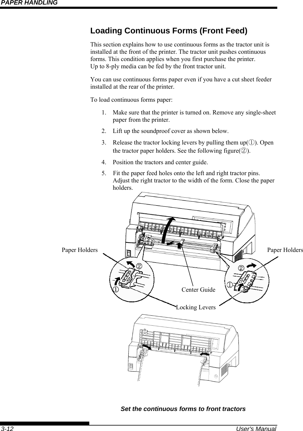 PAPER HANDLING    3-12  User&apos;s Manual Loading Continuous Forms (Front Feed) This section explains how to use continuous forms as the tractor unit is installed at the front of the printer. The tractor unit pushes continuous forms. This condition applies when you first purchase the printer. Up to 8-ply media can be fed by the front tractor unit. You can use continuous forms paper even if you have a cut sheet feeder installed at the rear of the printer. To load continuous forms paper: 1.  Make sure that the printer is turned on. Remove any single-sheet paper from the printer. 2.  Lift up the soundproof cover as shown below. 3.  Release the tractor locking levers by pulling them up(①). Open the tractor paper holders. See the following figure(②). 4.  Position the tractors and center guide. 5.    Fit the paper feed holes onto the left and right tractor pins.  Adjust the right tractor to the width of the form. Close the paper holders.                 Set the continuous forms to front tractors  Paper Holders  Paper Holders Locking Levers Center Guide 