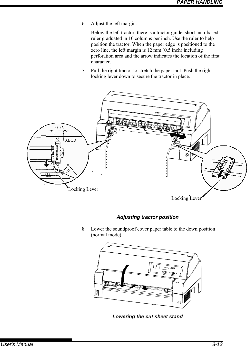 PAPER HANDLING   User&apos;s Manual  3-13 6.  Adjust the left margin. Below the left tractor, there is a tractor guide, short inch-based ruler graduated in 10 columns per inch. Use the ruler to help position the tractor. When the paper edge is positioned to the zero line, the left margin is 12 mm (0.5 inch) including perforation area and the arrow indicates the location of the first character. 7.  Pull the right tractor to stretch the paper taut. Push the right locking lever down to secure the tractor in place.                              Adjusting tractor position 8.  Lower the soundproof cover paper table to the down position (normal mode).  Lowering the cut sheet stand  Locking Lever Locking Lever 