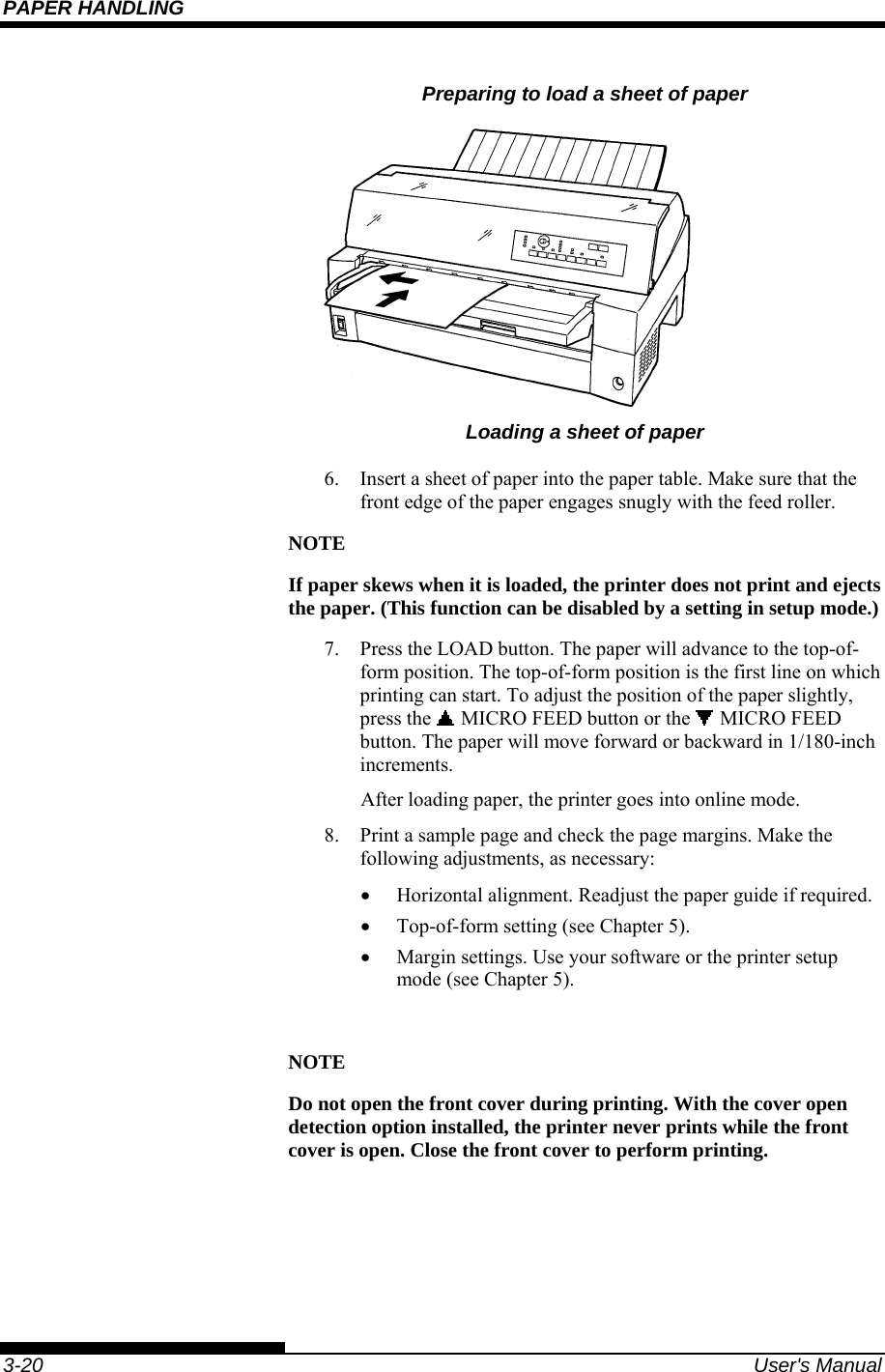 PAPER HANDLING    3-20  User&apos;s Manual Preparing to load a sheet of paper  Loading a sheet of paper 6.  Insert a sheet of paper into the paper table. Make sure that the front edge of the paper engages snugly with the feed roller. NOTE If paper skews when it is loaded, the printer does not print and ejects the paper. (This function can be disabled by a setting in setup mode.) 7.  Press the LOAD button. The paper will advance to the top-of-form position. The top-of-form position is the first line on which printing can start. To adjust the position of the paper slightly, press the   MICRO FEED button or the   MICRO FEED button. The paper will move forward or backward in 1/180-inch increments. After loading paper, the printer goes into online mode. 8.  Print a sample page and check the page margins. Make the following adjustments, as necessary: •  Horizontal alignment. Readjust the paper guide if required. •  Top-of-form setting (see Chapter 5). •  Margin settings. Use your software or the printer setup mode (see Chapter 5).  NOTE Do not open the front cover during printing. With the cover open detection option installed, the printer never prints while the front cover is open. Close the front cover to perform printing. 