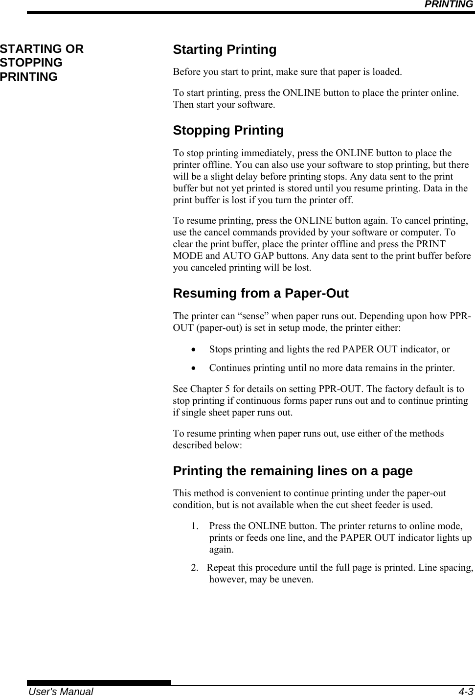 PRINTING   User&apos;s Manual  4-3 Starting Printing Before you start to print, make sure that paper is loaded. To start printing, press the ONLINE button to place the printer online. Then start your software. Stopping Printing To stop printing immediately, press the ONLINE button to place the printer offline. You can also use your software to stop printing, but there will be a slight delay before printing stops. Any data sent to the print buffer but not yet printed is stored until you resume printing. Data in the print buffer is lost if you turn the printer off. To resume printing, press the ONLINE button again. To cancel printing, use the cancel commands provided by your software or computer. To clear the print buffer, place the printer offline and press the PRINT MODE and AUTO GAP buttons. Any data sent to the print buffer before you canceled printing will be lost. Resuming from a Paper-Out The printer can “sense” when paper runs out. Depending upon how PPR-OUT (paper-out) is set in setup mode, the printer either: •  Stops printing and lights the red PAPER OUT indicator, or •  Continues printing until no more data remains in the printer. See Chapter 5 for details on setting PPR-OUT. The factory default is to stop printing if continuous forms paper runs out and to continue printing if single sheet paper runs out. To resume printing when paper runs out, use either of the methods described below: Printing the remaining lines on a page This method is convenient to continue printing under the paper-out condition, but is not available when the cut sheet feeder is used. 1.  Press the ONLINE button. The printer returns to online mode, prints or feeds one line, and the PAPER OUT indicator lights up again. 2.  Repeat this procedure until the full page is printed. Line spacing, however, may be uneven. STARTING OR STOPPING PRINTING 