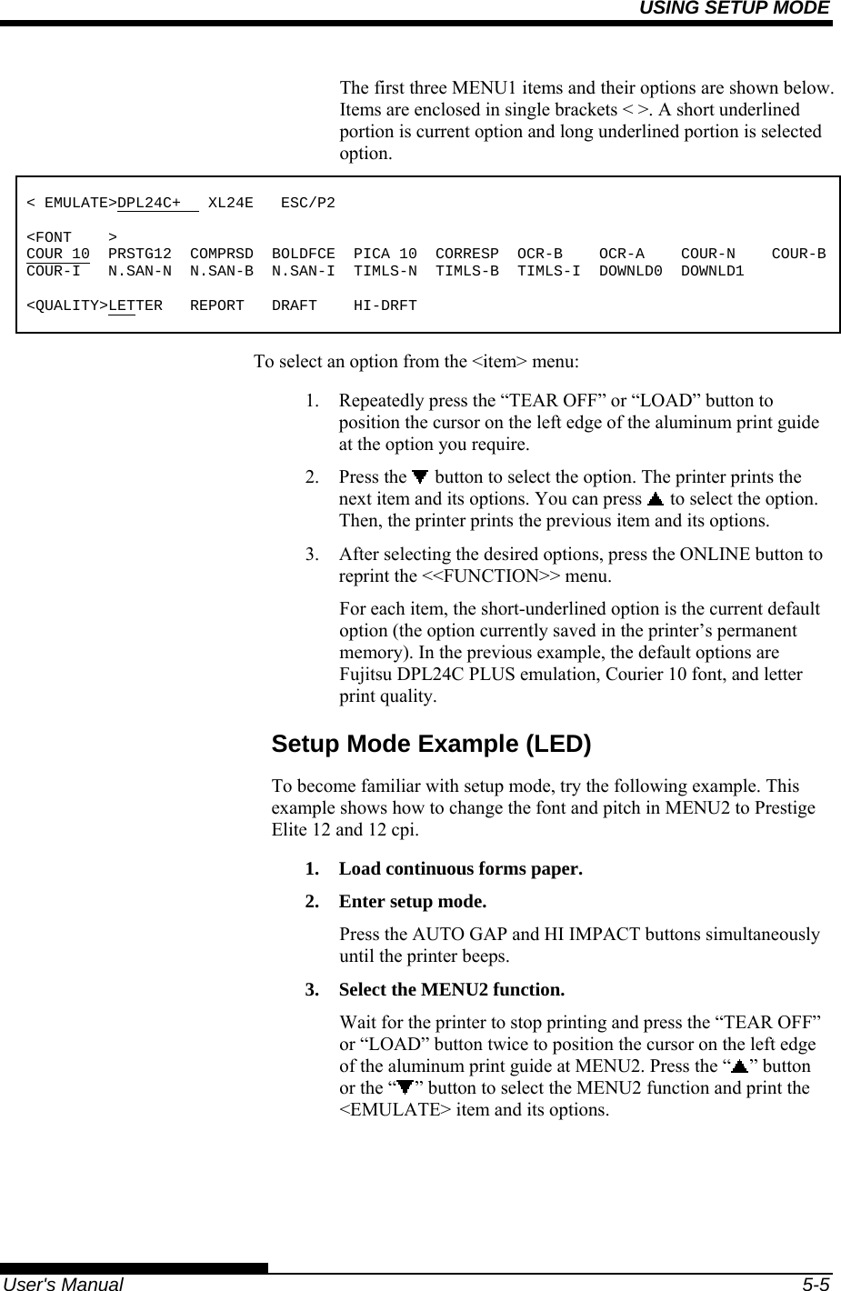 USING SETUP MODE   User&apos;s Manual  5-5 The first three MENU1 items and their options are shown below. Items are enclosed in single brackets &lt; &gt;. A short underlined portion is current option and long underlined portion is selected option.  &lt; EMULATE&gt;DPL24C+   XL24E   ESC/P2  &lt;FONT    &gt; COUR 10  PRSTG12  COMPRSD  BOLDFCE  PICA 10  CORRESP  OCR-B    OCR-A    COUR-N    COUR-BCOUR-I   N.SAN-N  N.SAN-B  N.SAN-I  TIMLS-N  TIMLS-B  TIMLS-I  DOWNLD0  DOWNLD1  &lt;QUALITY&gt;LETTER   REPORT   DRAFT    HI-DRFT To select an option from the &lt;item&gt; menu: 1.  Repeatedly press the “TEAR OFF” or “LOAD” button to position the cursor on the left edge of the aluminum print guide at the option you require. 2. Press the   button to select the option. The printer prints the next item and its options. You can press   to select the option.  Then, the printer prints the previous item and its options. 3.  After selecting the desired options, press the ONLINE button to reprint the &lt;&lt;FUNCTION&gt;&gt; menu. For each item, the short-underlined option is the current default option (the option currently saved in the printer’s permanent memory). In the previous example, the default options are Fujitsu DPL24C PLUS emulation, Courier 10 font, and letter print quality. Setup Mode Example (LED) To become familiar with setup mode, try the following example. This example shows how to change the font and pitch in MENU2 to Prestige Elite 12 and 12 cpi. 1.  Load continuous forms paper. 2.  Enter setup mode. Press the AUTO GAP and HI IMPACT buttons simultaneously until the printer beeps. 3.  Select the MENU2 function. Wait for the printer to stop printing and press the “TEAR OFF” or “LOAD” button twice to position the cursor on the left edge of the aluminum print guide at MENU2. Press the “ ” button or the “ ” button to select the MENU2 function and print the &lt;EMULATE&gt; item and its options.  