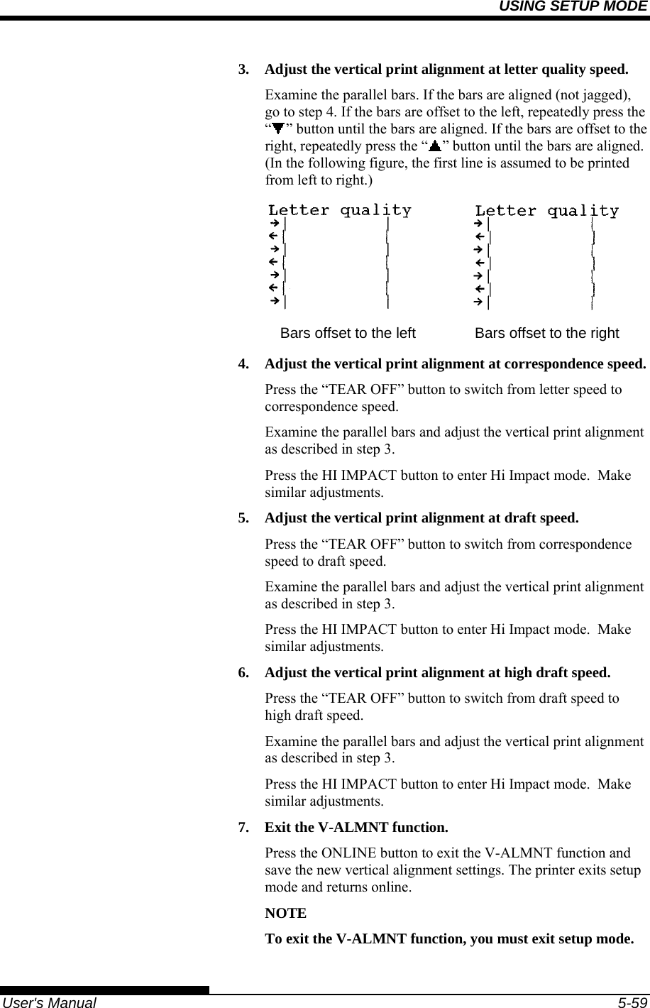 USING SETUP MODE   User&apos;s Manual  5-59 3.  Adjust the vertical print alignment at letter quality speed. Examine the parallel bars. If the bars are aligned (not jagged), go to step 4. If the bars are offset to the left, repeatedly press the “” button until the bars are aligned. If the bars are offset to the right, repeatedly press the “ ” button until the bars are aligned. (In the following figure, the first line is assumed to be printed from left to right.)    Bars offset to the left  Bars offset to the right 4.  Adjust the vertical print alignment at correspondence speed. Press the “TEAR OFF” button to switch from letter speed to correspondence speed. Examine the parallel bars and adjust the vertical print alignment as described in step 3. Press the HI IMPACT button to enter Hi Impact mode.  Make similar adjustments. 5.  Adjust the vertical print alignment at draft speed. Press the “TEAR OFF” button to switch from correspondence speed to draft speed. Examine the parallel bars and adjust the vertical print alignment as described in step 3. Press the HI IMPACT button to enter Hi Impact mode.  Make similar adjustments. 6.  Adjust the vertical print alignment at high draft speed. Press the “TEAR OFF” button to switch from draft speed to high draft speed. Examine the parallel bars and adjust the vertical print alignment as described in step 3. Press the HI IMPACT button to enter Hi Impact mode.  Make similar adjustments. 7.  Exit the V-ALMNT function. Press the ONLINE button to exit the V-ALMNT function and save the new vertical alignment settings. The printer exits setup mode and returns online. NOTE To exit the V-ALMNT function, you must exit setup mode. 