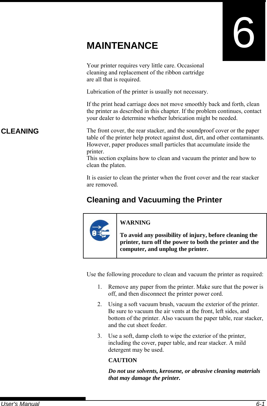   User&apos;s Manual  6-1 6  CHAPTER 6  MAINTENANCE MAINTENANCE Your printer requires very little care. Occasional cleaning and replacement of the ribbon cartridge are all that is required. Lubrication of the printer is usually not necessary. If the print head carriage does not move smoothly back and forth, clean the printer as described in this chapter. If the problem continues, contact your dealer to determine whether lubrication might be needed. The front cover, the rear stacker, and the soundproof cover or the paper table of the printer help protect against dust, dirt, and other contaminants. However, paper produces small particles that accumulate inside the printer. This section explains how to clean and vacuum the printer and how to clean the platen. It is easier to clean the printer when the front cover and the rear stacker are removed. Cleaning and Vacuuming the Printer  WARNING To avoid any possibility of injury, before cleaning the printer, turn off the power to both the printer and the computer, and unplug the printer.  Use the following procedure to clean and vacuum the printer as required: 1.  Remove any paper from the printer. Make sure that the power is off, and then disconnect the printer power cord. 2.  Using a soft vacuum brush, vacuum the exterior of the printer. Be sure to vacuum the air vents at the front, left sides, and bottom of the printer. Also vacuum the paper table, rear stacker, and the cut sheet feeder. 3.  Use a soft, damp cloth to wipe the exterior of the printer, including the cover, paper table, and rear stacker. A mild detergent may be used. CAUTION Do not use solvents, kerosene, or abrasive cleaning materials that may damage the printer. CLEANING 