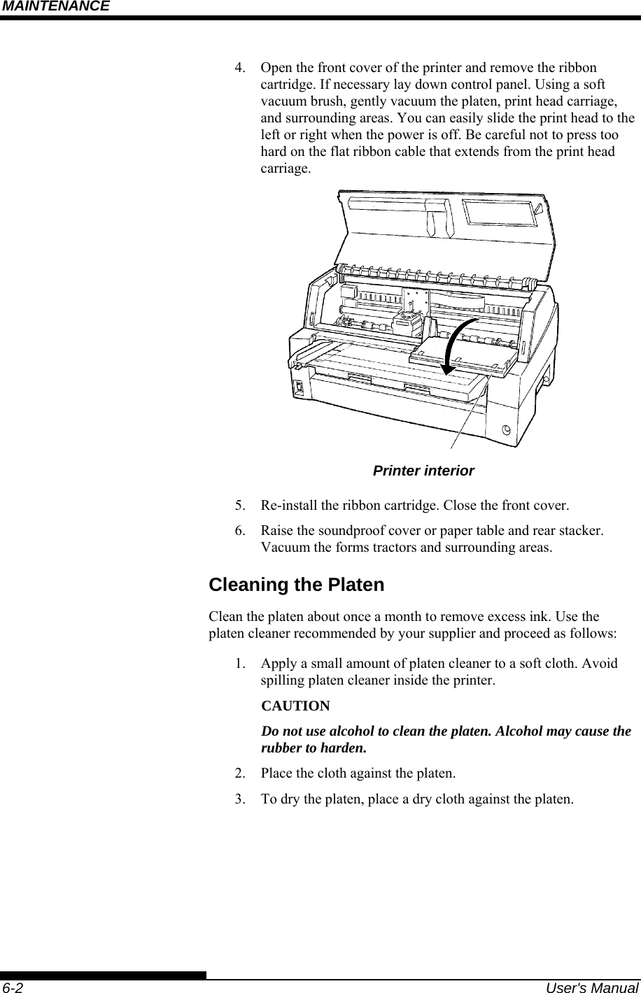 MAINTENANCE    6-2  User&apos;s Manual 4.  Open the front cover of the printer and remove the ribbon cartridge. If necessary lay down control panel. Using a soft vacuum brush, gently vacuum the platen, print head carriage, and surrounding areas. You can easily slide the print head to the left or right when the power is off. Be careful not to press too hard on the flat ribbon cable that extends from the print head carriage.  Printer interior 5.  Re-install the ribbon cartridge. Close the front cover. 6.  Raise the soundproof cover or paper table and rear stacker. Vacuum the forms tractors and surrounding areas. Cleaning the Platen Clean the platen about once a month to remove excess ink. Use the platen cleaner recommended by your supplier and proceed as follows: 1.  Apply a small amount of platen cleaner to a soft cloth. Avoid spilling platen cleaner inside the printer. CAUTION Do not use alcohol to clean the platen. Alcohol may cause the rubber to harden. 2.  Place the cloth against the platen. 3.  To dry the platen, place a dry cloth against the platen.  