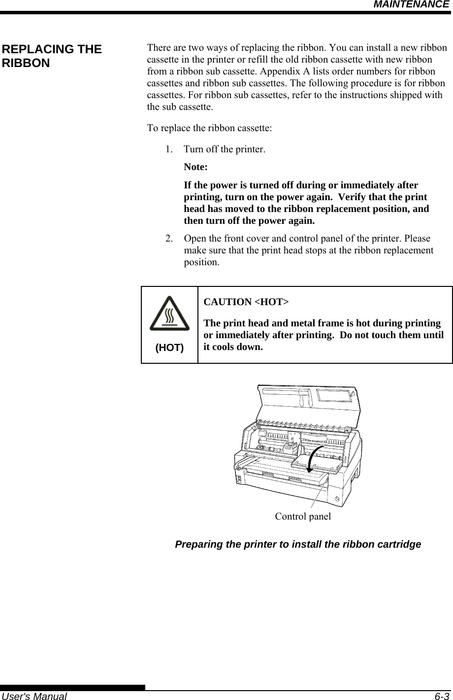 MAINTENANCE   User&apos;s Manual  6-3 There are two ways of replacing the ribbon. You can install a new ribbon cassette in the printer or refill the old ribbon cassette with new ribbon from a ribbon sub cassette. Appendix A lists order numbers for ribbon cassettes and ribbon sub cassettes. The following procedure is for ribbon cassettes. For ribbon sub cassettes, refer to the instructions shipped with the sub cassette. To replace the ribbon cassette: 1.  Turn off the printer. Note: If the power is turned off during or immediately after printing, turn on the power again.  Verify that the print head has moved to the ribbon replacement position, and then turn off the power again. 2.  Open the front cover and control panel of the printer. Please make sure that the print head stops at the ribbon replacement position.  (HOT) CAUTION &lt;HOT&gt; The print head and metal frame is hot during printing or immediately after printing.  Do not touch them until it cools down.    Preparing the printer to install the ribbon cartridge REPLACING THE RIBBON Controlpanel