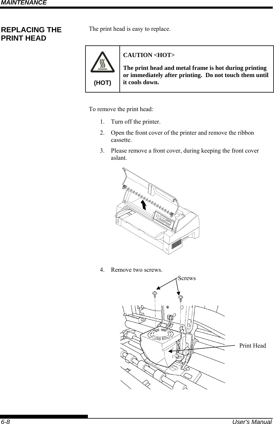 MAINTENANCE    6-8  User&apos;s Manual The print head is easy to replace.   (HOT) CAUTION &lt;HOT&gt; The print head and metal frame is hot during printing or immediately after printing.  Do not touch them until it cools down.  To remove the print head: 1.  Turn off the printer. 2.  Open the front cover of the printer and remove the ribbon cassette. 3.  Please remove a front cover, during keeping the front cover aslant.   4.  Remove two screws.      REPLACING THE PRINT HEAD Screws Print Head 