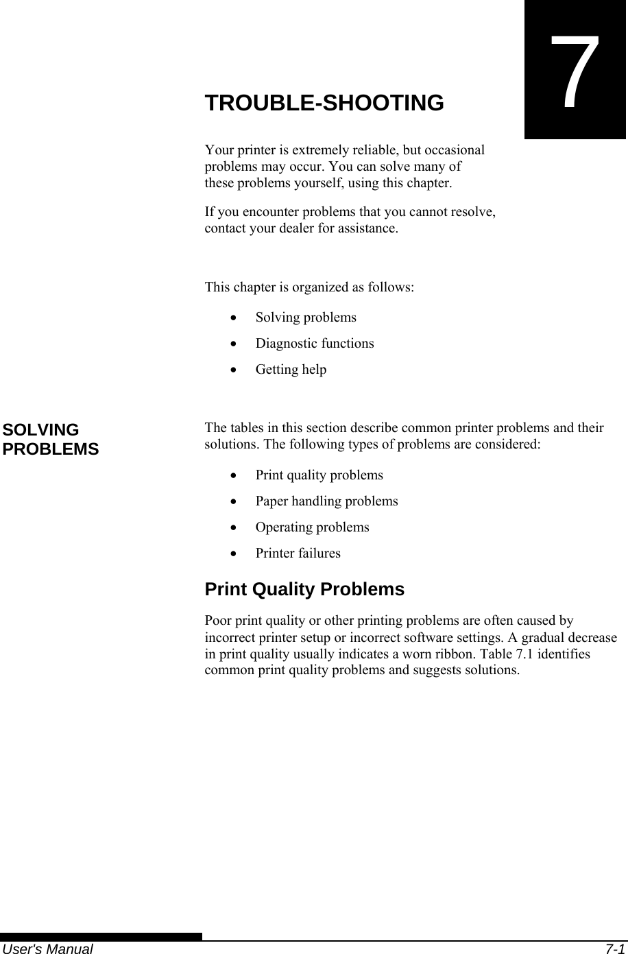   User&apos;s Manual  7-1 7  CHAPTER 7  TROUBLE-SHOOTING TROUBLE-SHOOTING Your printer is extremely reliable, but occasional problems may occur. You can solve many of these problems yourself, using this chapter. If you encounter problems that you cannot resolve, contact your dealer for assistance.  This chapter is organized as follows: • Solving problems • Diagnostic functions • Getting help  The tables in this section describe common printer problems and their solutions. The following types of problems are considered: • Print quality problems • Paper handling problems • Operating problems • Printer failures Print Quality Problems Poor print quality or other printing problems are often caused by incorrect printer setup or incorrect software settings. A gradual decrease in print quality usually indicates a worn ribbon. Table 7.1 identifies common print quality problems and suggests solutions.  SOLVING PROBLEMS 