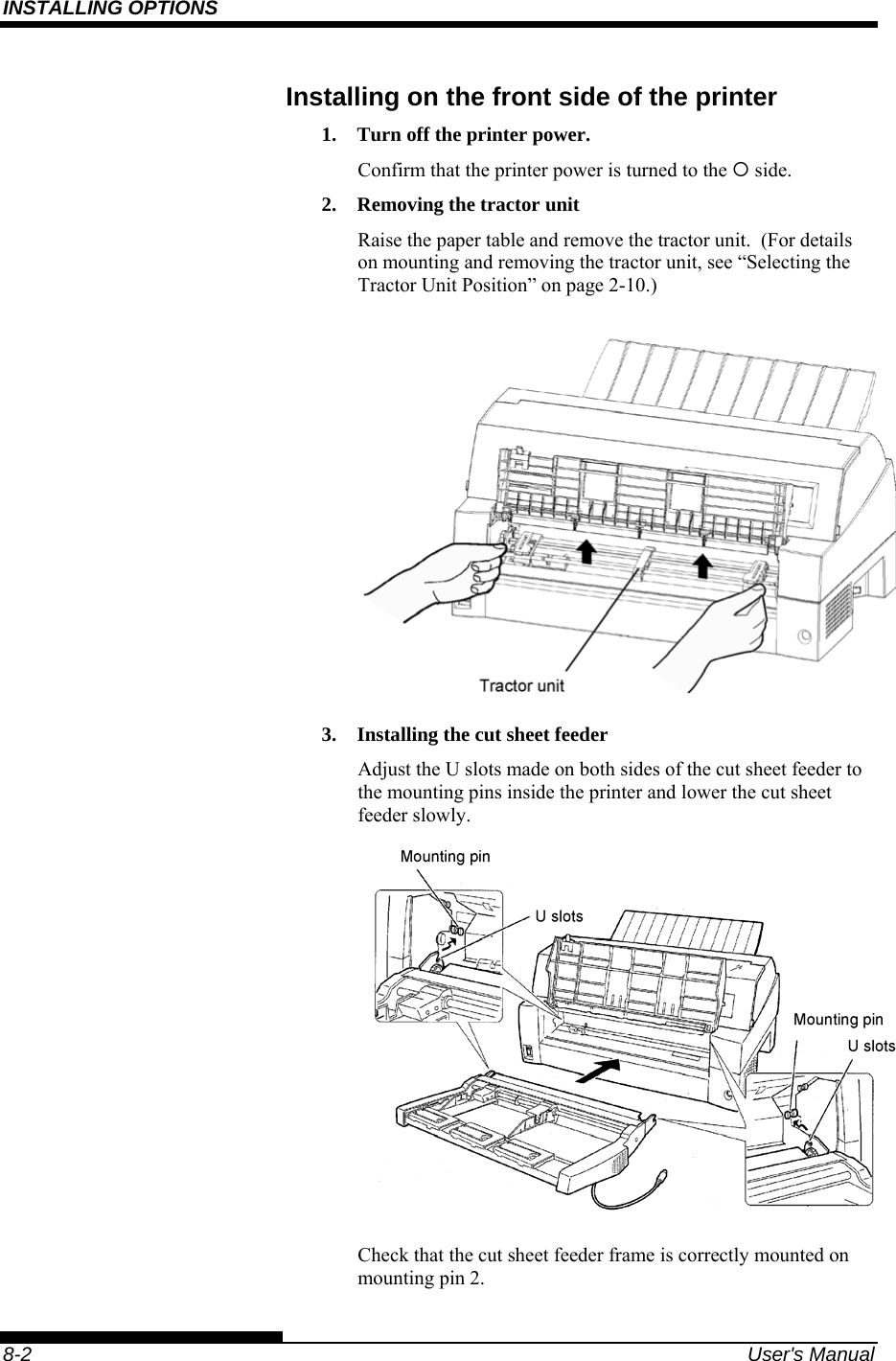 INSTALLING OPTIONS    8-2  User&apos;s Manual Installing on the front side of the printer 1.  Turn off the printer power. Confirm that the printer power is turned to the { side. 2.  Removing the tractor unit Raise the paper table and remove the tractor unit.  (For details on mounting and removing the tractor unit, see “Selecting the Tractor Unit Position” on page 2-10.)  3.  Installing the cut sheet feeder Adjust the U slots made on both sides of the cut sheet feeder to the mounting pins inside the printer and lower the cut sheet feeder slowly.    Check that the cut sheet feeder frame is correctly mounted on mounting pin 2. 