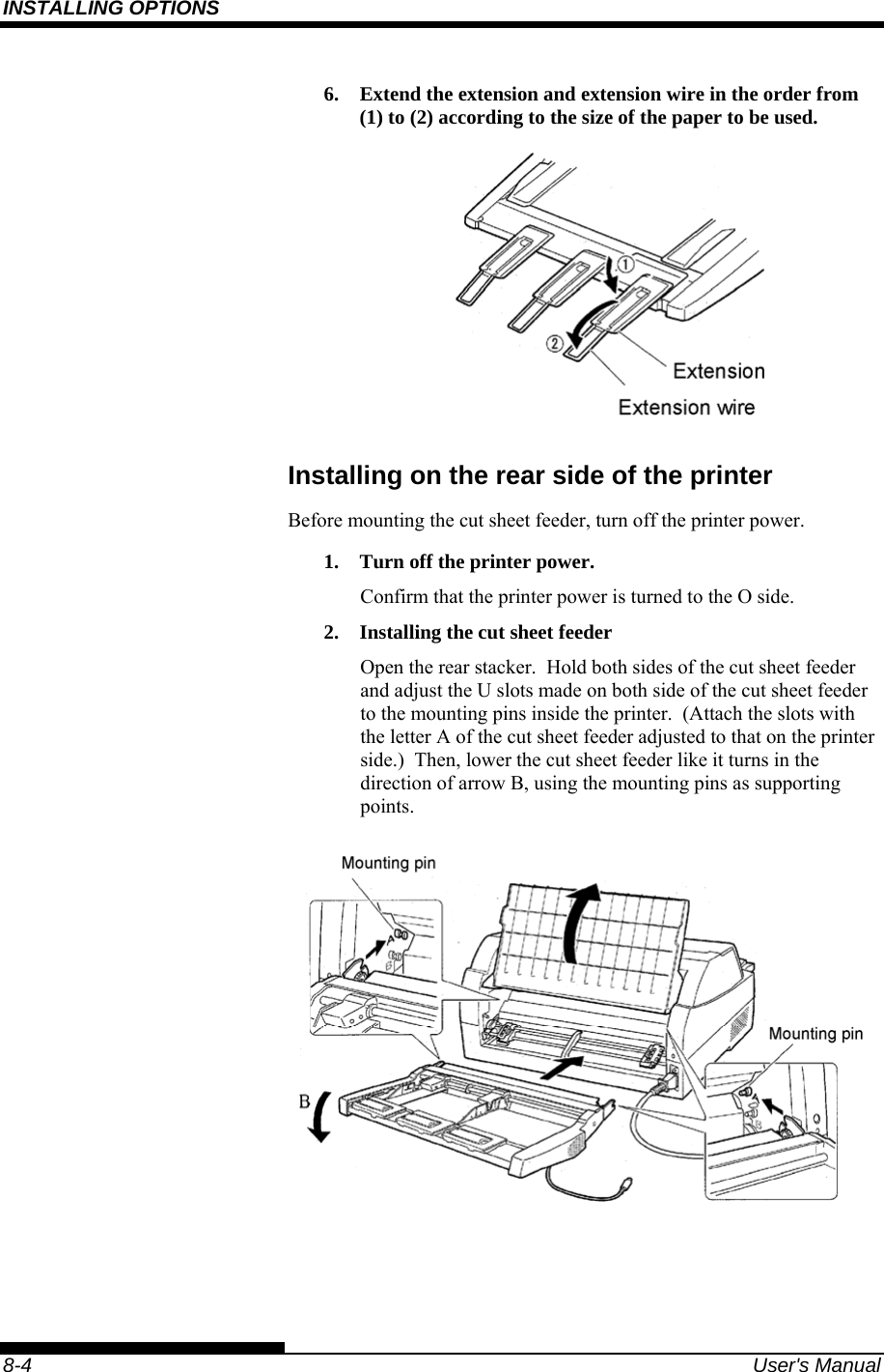 INSTALLING OPTIONS    8-4  User&apos;s Manual 6.  Extend the extension and extension wire in the order from (1) to (2) according to the size of the paper to be used.  Installing on the rear side of the printer Before mounting the cut sheet feeder, turn off the printer power. 1.  Turn off the printer power. Confirm that the printer power is turned to the O side. 2.  Installing the cut sheet feeder Open the rear stacker.  Hold both sides of the cut sheet feeder and adjust the U slots made on both side of the cut sheet feeder to the mounting pins inside the printer.  (Attach the slots with the letter A of the cut sheet feeder adjusted to that on the printer side.)  Then, lower the cut sheet feeder like it turns in the direction of arrow B, using the mounting pins as supporting points.  