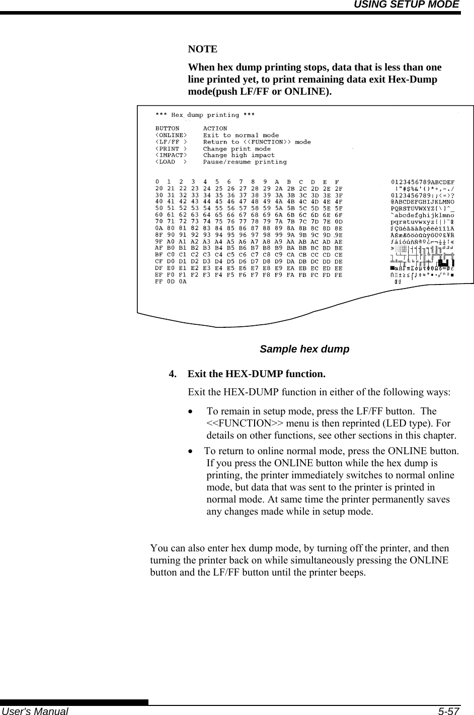 USING SETUP MODE   User&apos;s Manual  5-57 NOTE When hex dump printing stops, data that is less than one line printed yet, to print remaining data exit Hex-Dump mode(push LF/FF or ONLINE).    Sample hex dump 4.  Exit the HEX-DUMP function. Exit the HEX-DUMP function in either of the following ways: •  To remain in setup mode, press the LF/FF button.  The &lt;&lt;FUNCTION&gt;&gt; menu is then reprinted (LED type). For details on other functions, see other sections in this chapter. •  To return to online normal mode, press the ONLINE button. If you press the ONLINE button while the hex dump is printing, the printer immediately switches to normal online mode, but data that was sent to the printer is printed in normal mode. At same time the printer permanently saves any changes made while in setup mode.  You can also enter hex dump mode, by turning off the printer, and then turning the printer back on while simultaneously pressing the ONLINE button and the LF/FF button until the printer beeps. 