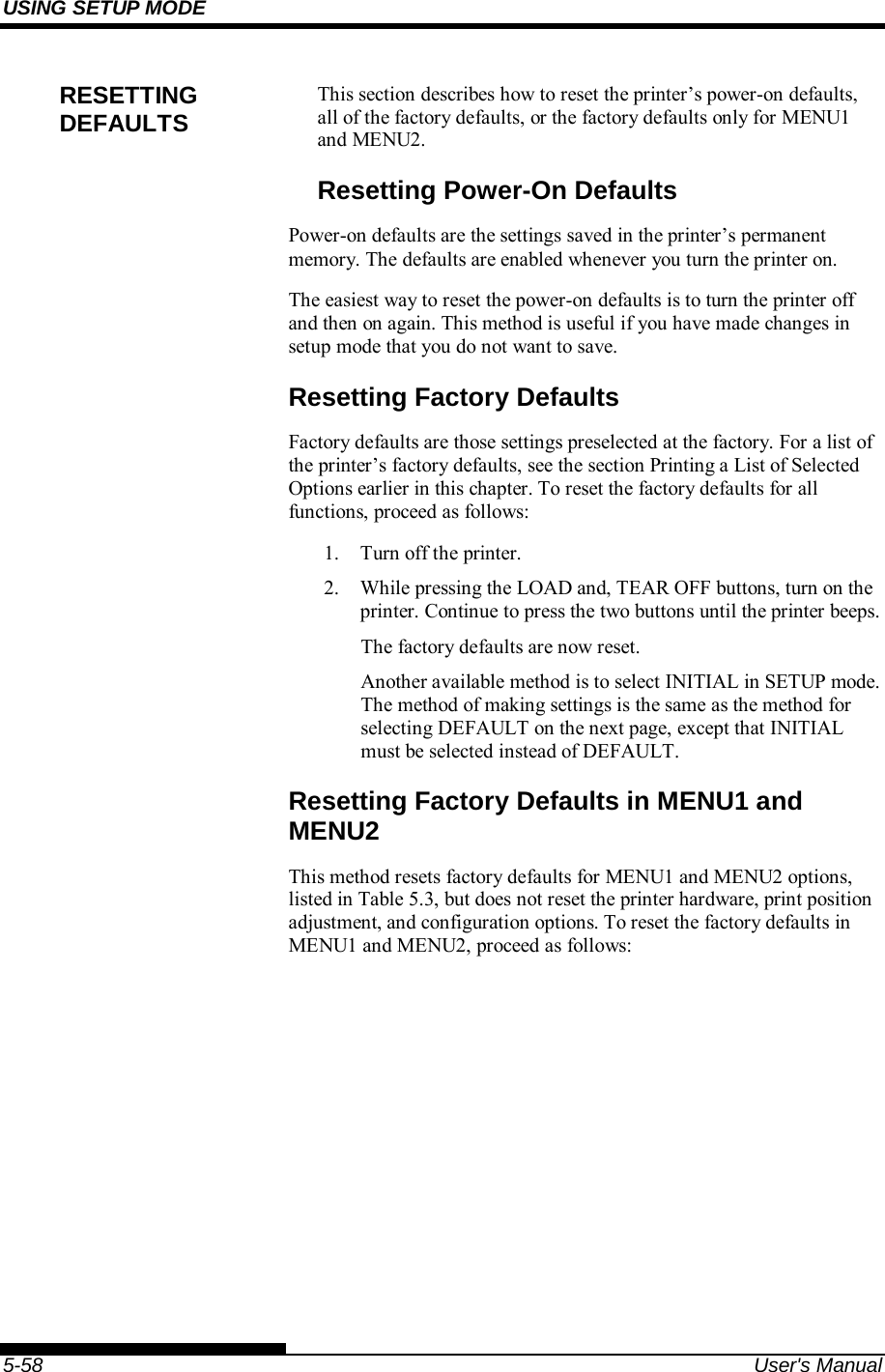 USING SETUP MODE    5-58  User&apos;s Manual This section describes how to reset the printer’s power-on defaults, all of the factory defaults, or the factory defaults only for MENU1 and MENU2. Resetting Power-On Defaults Power-on defaults are the settings saved in the printer’s permanent memory. The defaults are enabled whenever you turn the printer on. The easiest way to reset the power-on defaults is to turn the printer off and then on again. This method is useful if you have made changes in setup mode that you do not want to save. Resetting Factory Defaults Factory defaults are those settings preselected at the factory. For a list of the printer’s factory defaults, see the section Printing a List of Selected Options earlier in this chapter. To reset the factory defaults for all functions, proceed as follows: 1.  Turn off the printer. 2.  While pressing the LOAD and, TEAR OFF buttons, turn on the printer. Continue to press the two buttons until the printer beeps. The factory defaults are now reset. Another available method is to select INITIAL in SETUP mode.  The method of making settings is the same as the method for selecting DEFAULT on the next page, except that INITIAL must be selected instead of DEFAULT. Resetting Factory Defaults in MENU1 and MENU2 This method resets factory defaults for MENU1 and MENU2 options, listed in Table 5.3, but does not reset the printer hardware, print position adjustment, and configuration options. To reset the factory defaults in MENU1 and MENU2, proceed as follows: RESETTING DEFAULTS 