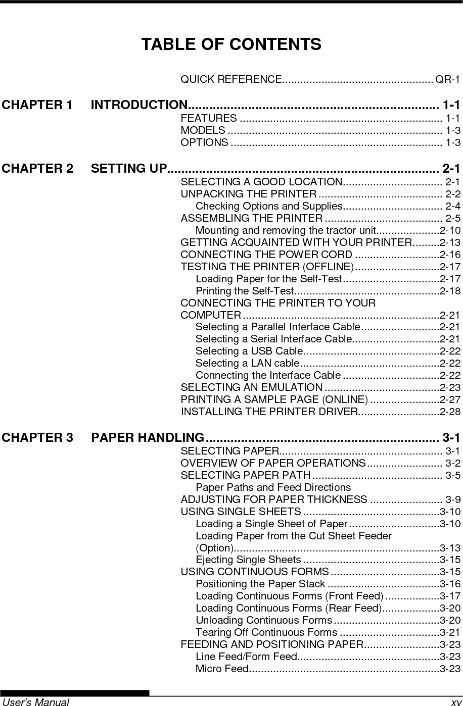   User&apos;s Manual    xv TABLE OF CONTENTS QUICK REFERENCE .................................................. QR-1 CHAPTER 1 INTRODUCTION ....................................................................... 1-1 FEATURES ................................................................... 1-1 MODELS ....................................................................... 1-3 OPTIONS ...................................................................... 1-3 CHAPTER 2 SETTING UP............................................................................. 2-1 SELECTING A GOOD LOCATION ................................. 2-1 UNPACKING THE PRINTER ......................................... 2-2 Checking Options and Supplies ................................. 2-4 ASSEMBLING THE PRINTER ....................................... 2-5 Mounting and removing the tractor unit .....................2-10 GETTING ACQUAINTED WITH YOUR PRINTER .........2-13 CONNECTING THE POWER CORD ............................2-16 TESTING THE PRINTER (OFFLINE) ............................2-17 Loading Paper for the Self-Test ................................2-17 Printing the Self-Test ................................................2-18 CONNECTING THE PRINTER TO YOUR COMPUTER .................................................................2-21 Selecting a Parallel Interface Cable ..........................2-21 Selecting a Serial Interface Cable.............................2-21 Selecting a USB Cable .............................................2-22 Selecting a LAN cable ..............................................2-22 Connecting the Interface Cable ................................2-22 SELECTING AN EMULATION ......................................2-23 PRINTING A SAMPLE PAGE (ONLINE) .......................2-27 INSTALLING THE PRINTER DRIVER...........................2-28 CHAPTER 3 PAPER HANDLING .................................................................. 3-1 SELECTING PAPER...................................................... 3-1 OVERVIEW OF PAPER OPERATIONS ......................... 3-2 SELECTING PAPER PATH ........................................... 3-5 Paper Paths and Feed Directions ADJUSTING FOR PAPER THICKNESS ........................ 3-9 USING SINGLE SHEETS .............................................3-10 Loading a Single Sheet of Paper ..............................3-10 Loading Paper from the Cut Sheet Feeder (Option)....................................................................3-13 Ejecting Single Sheets .............................................3-15 USING CONTINUOUS FORMS ....................................3-15 Positioning the Paper Stack .....................................3-16 Loading Continuous Forms (Front Feed) ..................3-17 Loading Continuous Forms (Rear Feed) ...................3-20 Unloading Continuous Forms ...................................3-20 Tearing Off Continuous Forms .................................3-21 FEEDING AND POSITIONING PAPER .........................3-23 Line Feed/Form Feed ...............................................3-23 Micro Feed ...............................................................3-23 