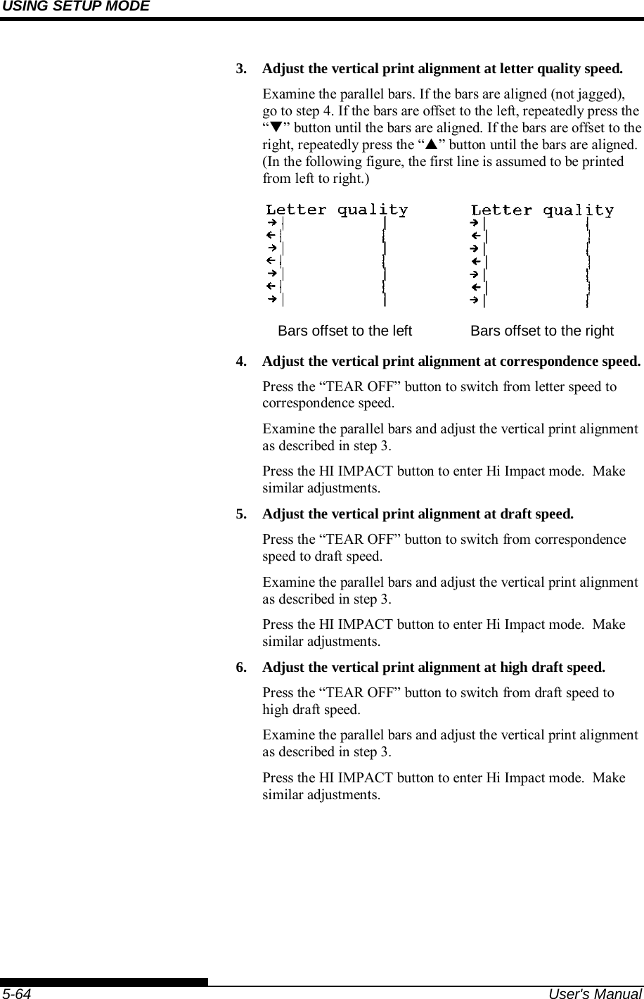 USING SETUP MODE    5-64  User&apos;s Manual 3.  Adjust the vertical print alignment at letter quality speed. Examine the parallel bars. If the bars are aligned (not jagged), go to step 4. If the bars are offset to the left, repeatedly press the “” button until the bars are aligned. If the bars are offset to the right, repeatedly press the “” button until the bars are aligned. (In the following figure, the first line is assumed to be printed from left to right.)    Bars offset to the left  Bars offset to the right 4.  Adjust the vertical print alignment at correspondence speed. Press the “TEAR OFF” button to switch from letter speed to correspondence speed. Examine the parallel bars and adjust the vertical print alignment as described in step 3. Press the HI IMPACT button to enter Hi Impact mode.  Make similar adjustments. 5.  Adjust the vertical print alignment at draft speed. Press the “TEAR OFF” button to switch from correspondence speed to draft speed. Examine the parallel bars and adjust the vertical print alignment as described in step 3. Press the HI IMPACT button to enter Hi Impact mode.  Make similar adjustments. 6.  Adjust the vertical print alignment at high draft speed. Press the “TEAR OFF” button to switch from draft speed to high draft speed. Examine the parallel bars and adjust the vertical print alignment as described in step 3. Press the HI IMPACT button to enter Hi Impact mode.  Make similar adjustments. 