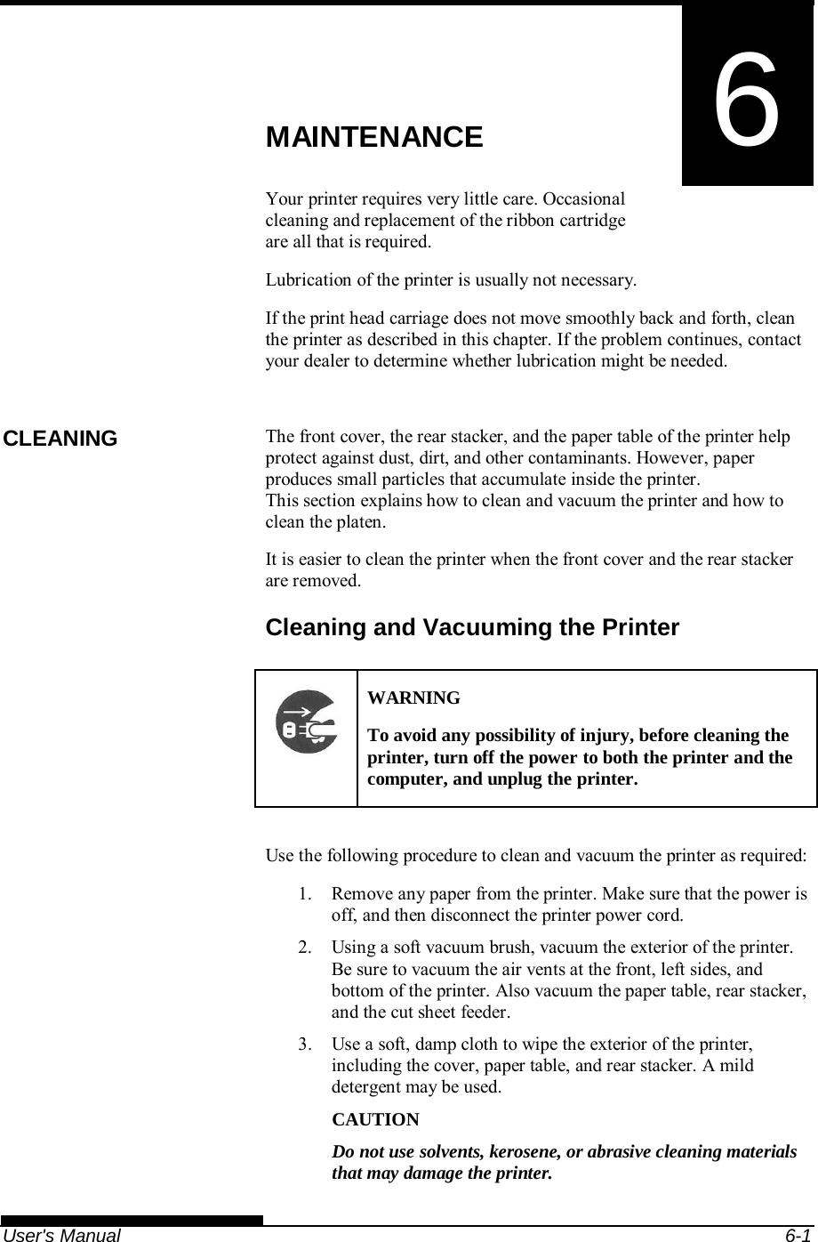   User&apos;s Manual  6-1 6  CHAPTER 6  MAINTENANCE MAINTENANCE Your printer requires very little care. Occasional cleaning and replacement of the ribbon cartridge are all that is required. Lubrication of the printer is usually not necessary. If the print head carriage does not move smoothly back and forth, clean the printer as described in this chapter. If the problem continues, contact your dealer to determine whether lubrication might be needed.  The front cover, the rear stacker, and the paper table of the printer help protect against dust, dirt, and other contaminants. However, paper produces small particles that accumulate inside the printer. This section explains how to clean and vacuum the printer and how to clean the platen. It is easier to clean the printer when the front cover and the rear stacker are removed. Cleaning and Vacuuming the Printer  WARNING To avoid any possibility of injury, before cleaning the printer, turn off the power to both the printer and the computer, and unplug the printer.  Use the following procedure to clean and vacuum the printer as required: 1.  Remove any paper from the printer. Make sure that the power is off, and then disconnect the printer power cord. 2.  Using a soft vacuum brush, vacuum the exterior of the printer. Be sure to vacuum the air vents at the front, left sides, and bottom of the printer. Also vacuum the paper table, rear stacker, and the cut sheet feeder. 3.  Use a soft, damp cloth to wipe the exterior of the printer, including the cover, paper table, and rear stacker. A mild detergent may be used. CAUTION Do not use solvents, kerosene, or abrasive cleaning materials that may damage the printer. CLEANING 