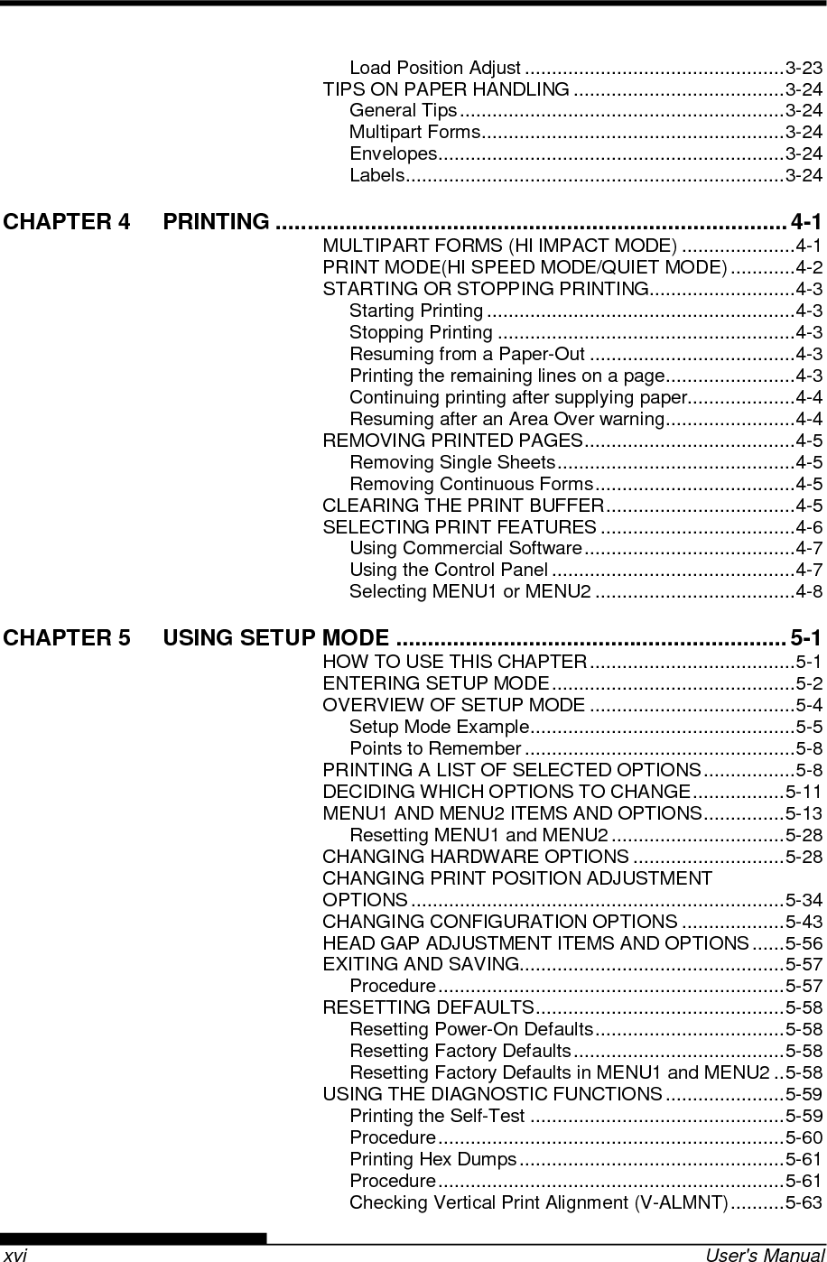    xvi  User&apos;s Manual Load Position Adjust ................................................ 3-23 TIPS ON PAPER HANDLING ....................................... 3-24 General Tips ............................................................ 3-24 Multipart Forms ........................................................ 3-24 Envelopes ................................................................ 3-24 Labels ...................................................................... 3-24 CHAPTER 4 PRINTING ................................................................................. 4-1 MULTIPART FORMS (HI IMPACT MODE) ..................... 4-1 PRINT MODE(HI SPEED MODE/QUIET MODE) ............ 4-2 STARTING OR STOPPING PRINTING ........................... 4-3 Starting Printing ......................................................... 4-3 Stopping Printing ....................................................... 4-3 Resuming from a Paper-Out ...................................... 4-3 Printing the remaining lines on a page ........................ 4-3 Continuing printing after supplying paper.................... 4-4 Resuming after an Area Over warning ........................ 4-4 REMOVING PRINTED PAGES ....................................... 4-5 Removing Single Sheets ............................................ 4-5 Removing Continuous Forms ..................................... 4-5 CLEARING THE PRINT BUFFER ................................... 4-5 SELECTING PRINT FEATURES .................................... 4-6 Using Commercial Software ....................................... 4-7 Using the Control Panel ............................................. 4-7 Selecting MENU1 or MENU2 ..................................... 4-8 CHAPTER 5 USING SETUP MODE .............................................................. 5-1 HOW TO USE THIS CHAPTER ...................................... 5-1 ENTERING SETUP MODE ............................................. 5-2 OVERVIEW OF SETUP MODE ...................................... 5-4 Setup Mode Example ................................................. 5-5 Points to Remember .................................................. 5-8 PRINTING A LIST OF SELECTED OPTIONS ................. 5-8 DECIDING WHICH OPTIONS TO CHANGE ................. 5-11 MENU1 AND MENU2 ITEMS AND OPTIONS ............... 5-13 Resetting MENU1 and MENU2 ................................ 5-28 CHANGING HARDWARE OPTIONS ............................ 5-28 CHANGING PRINT POSITION ADJUSTMENT OPTIONS ..................................................................... 5-34 CHANGING CONFIGURATION OPTIONS ................... 5-43 HEAD GAP ADJUSTMENT ITEMS AND OPTIONS ...... 5-56 EXITING AND SAVING................................................. 5-57 Procedure ................................................................ 5-57 RESETTING DEFAULTS .............................................. 5-58 Resetting Power-On Defaults ................................... 5-58 Resetting Factory Defaults ....................................... 5-58 Resetting Factory Defaults in MENU1 and MENU2 .. 5-58 USING THE DIAGNOSTIC FUNCTIONS ...................... 5-59 Printing the Self-Test ............................................... 5-59 Procedure ................................................................ 5-60 Printing Hex Dumps ................................................. 5-61 Procedure ................................................................ 5-61 Checking Vertical Print Alignment (V-ALMNT) .......... 5-63 