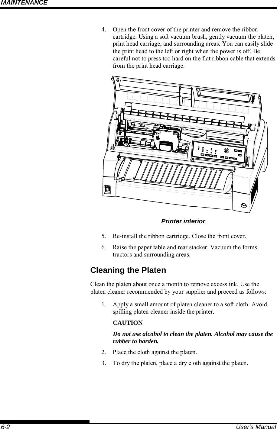MAINTENANCE    6-2  User&apos;s Manual 4.  Open the front cover of the printer and remove the ribbon cartridge. Using a soft vacuum brush, gently vacuum the platen, print head carriage, and surrounding areas. You can easily slide the print head to the left or right when the power is off. Be careful not to press too hard on the flat ribbon cable that extends from the print head carriage.  Printer interior 5.  Re-install the ribbon cartridge. Close the front cover. 6.  Raise the paper table and rear stacker. Vacuum the forms tractors and surrounding areas. Cleaning the Platen Clean the platen about once a month to remove excess ink. Use the platen cleaner recommended by your supplier and proceed as follows: 1.  Apply a small amount of platen cleaner to a soft cloth. Avoid spilling platen cleaner inside the printer. CAUTION Do not use alcohol to clean the platen. Alcohol may cause the rubber to harden. 2.  Place the cloth against the platen. 3.  To dry the platen, place a dry cloth against the platen.  