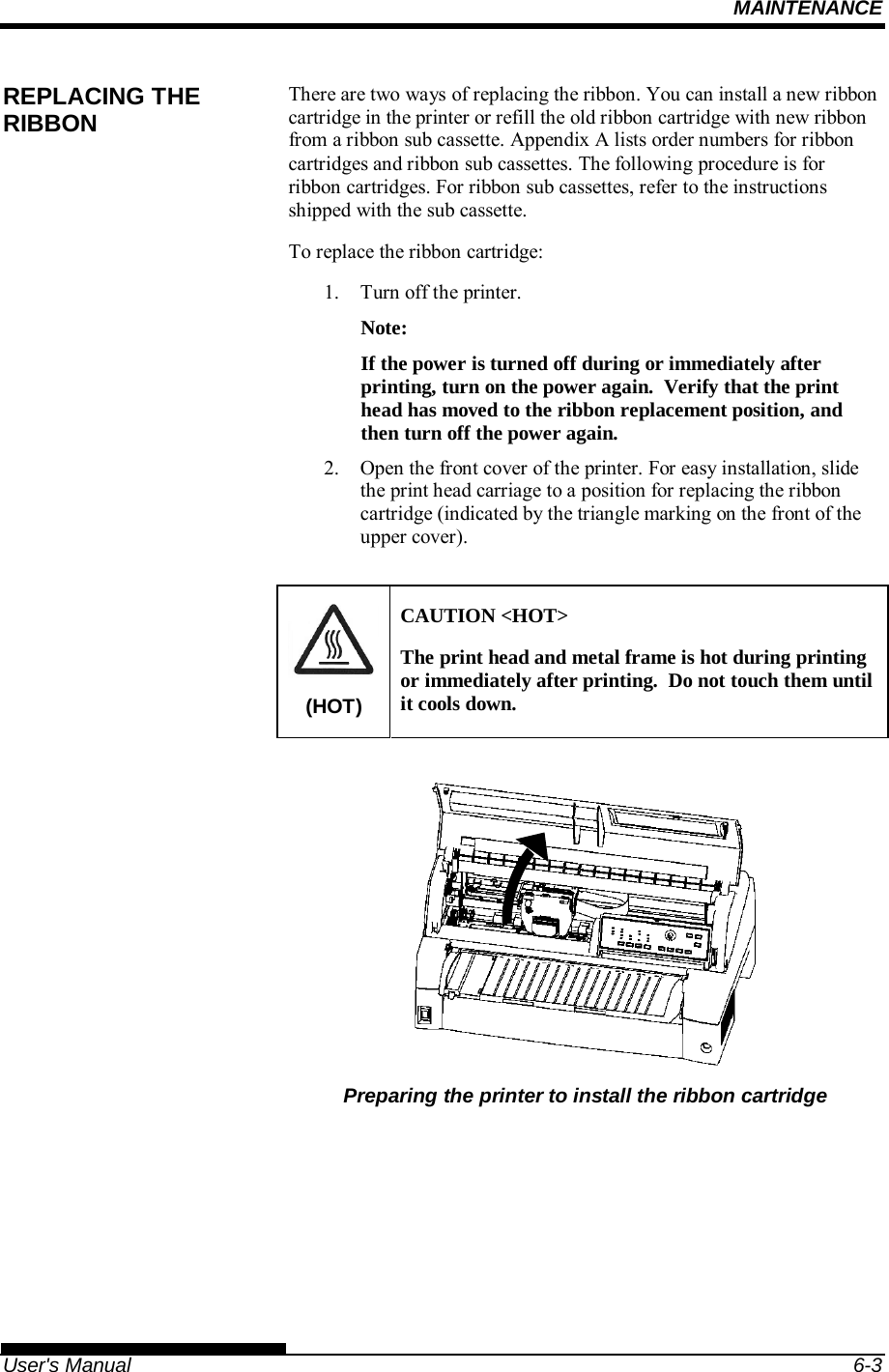 MAINTENANCE   User&apos;s Manual  6-3 There are two ways of replacing the ribbon. You can install a new ribbon cartridge in the printer or refill the old ribbon cartridge with new ribbon from a ribbon sub cassette. Appendix A lists order numbers for ribbon cartridges and ribbon sub cassettes. The following procedure is for ribbon cartridges. For ribbon sub cassettes, refer to the instructions shipped with the sub cassette. To replace the ribbon cartridge: 1.  Turn off the printer. Note: If the power is turned off during or immediately after printing, turn on the power again.  Verify that the print head has moved to the ribbon replacement position, and then turn off the power again. 2.  Open the front cover of the printer. For easy installation, slide the print head carriage to a position for replacing the ribbon cartridge (indicated by the triangle marking on the front of the upper cover).  (HOT) CAUTION &lt;HOT&gt; The print head and metal frame is hot during printing or immediately after printing.  Do not touch them until it cools down.   Preparing the printer to install the ribbon cartridge REPLACING THE RIBBON 