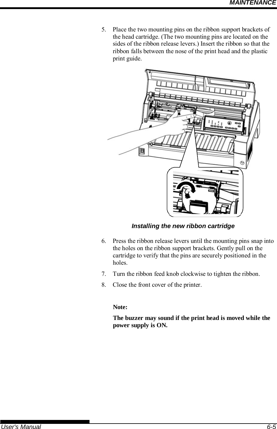 MAINTENANCE   User&apos;s Manual  6-5 5.  Place the two mounting pins on the ribbon support brackets of the head cartridge. (The two mounting pins are located on the sides of the ribbon release levers.) Insert the ribbon so that the ribbon falls between the nose of the print head and the plastic print guide.  Installing the new ribbon cartridge 6.  Press the ribbon release levers until the mounting pins snap into the holes on the ribbon support brackets. Gently pull on the cartridge to verify that the pins are securely positioned in the holes. 7.  Turn the ribbon feed knob clockwise to tighten the ribbon. 8.  Close the front cover of the printer.  Note: The buzzer may sound if the print head is moved while the power supply is ON.  