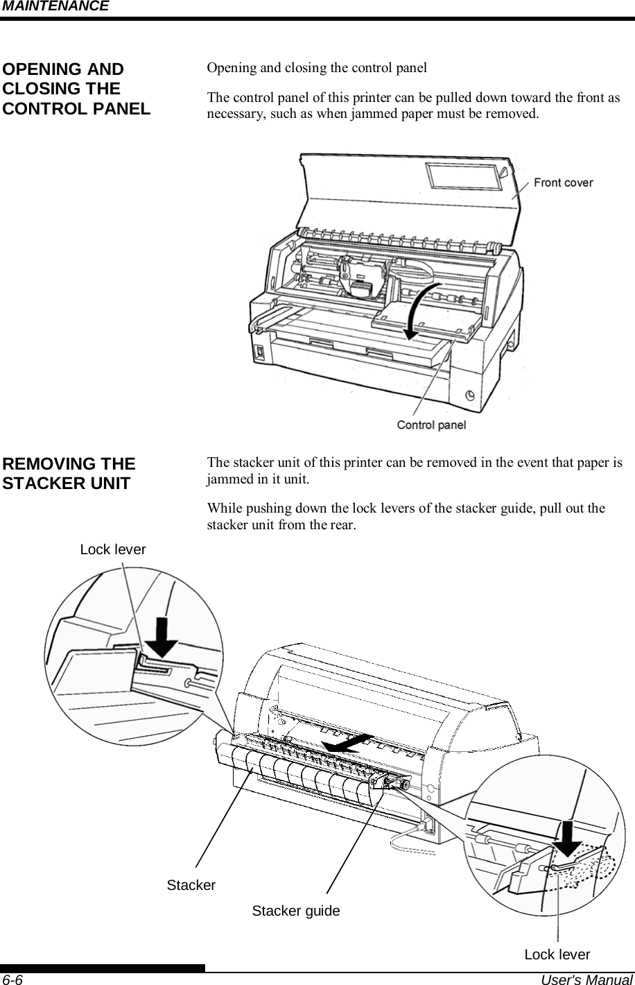 MAINTENANCE    6-6  User&apos;s Manual Opening and closing the control panel The control panel of this printer can be pulled down toward the front as necessary, such as when jammed paper must be removed.  The stacker unit of this printer can be removed in the event that paper is jammed in it unit. While pushing down the lock levers of the stacker guide, pull out the stacker unit from the rear.     OPENING AND CLOSING THE CONTROL PANEL REMOVING THE STACKER UNIT Lock lever Stacker guideLock lever Stacker 