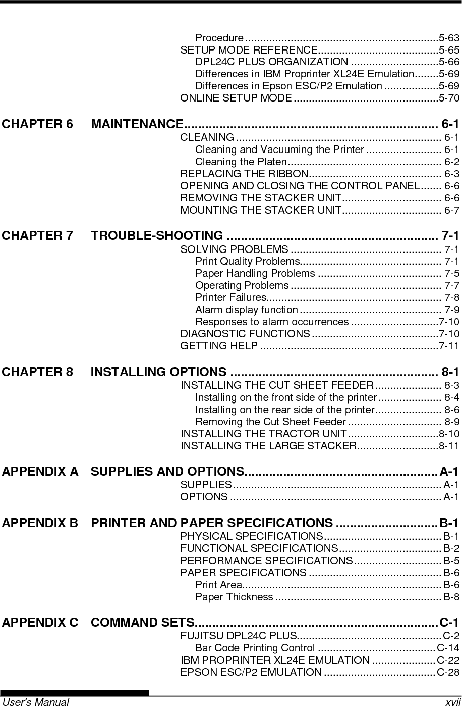   User&apos;s Manual    xvii Procedure ................................................................5-63 SETUP MODE REFERENCE ........................................5-65 DPL24C PLUS ORGANIZATION .............................5-66 Differences in IBM Proprinter XL24E Emulation ........5-69 Differences in Epson ESC/P2 Emulation ..................5-69 ONLINE SETUP MODE ................................................5-70 CHAPTER 6 MAINTENANCE ........................................................................ 6-1 CLEANING .................................................................... 6-1 Cleaning and Vacuuming the Printer ......................... 6-1 Cleaning the Platen ................................................... 6-2 REPLACING THE RIBBON ............................................ 6-3 OPENING AND CLOSING THE CONTROL PANEL ....... 6-6 REMOVING THE STACKER UNIT ................................. 6-6 MOUNTING THE STACKER UNIT ................................. 6-7 CHAPTER 7 TROUBLE-SHOOTING ............................................................ 7-1 SOLVING PROBLEMS .................................................. 7-1 Print Quality Problems............................................... 7-1 Paper Handling Problems ......................................... 7-5 Operating Problems .................................................. 7-7 Printer Failures.......................................................... 7-8 Alarm display function ............................................... 7-9 Responses to alarm occurrences .............................7-10 DIAGNOSTIC FUNCTIONS ..........................................7-10 GETTING HELP ...........................................................7-11 CHAPTER 8 INSTALLING OPTIONS ........................................................... 8-1 INSTALLING THE CUT SHEET FEEDER ...................... 8-3 Installing on the front side of the printer ..................... 8-4 Installing on the rear side of the printer ...................... 8-6 Removing the Cut Sheet Feeder ............................... 8-9 INSTALLING THE TRACTOR UNIT ..............................8-10 INSTALLING THE LARGE STACKER ...........................8-11 APPENDIX A SUPPLIES AND OPTIONS....................................................... A-1 SUPPLIES ..................................................................... A-1 OPTIONS ...................................................................... A-1 APPENDIX B PRINTER AND PAPER SPECIFICATIONS ............................. B-1 PHYSICAL SPECIFICATIONS ....................................... B-1 FUNCTIONAL SPECIFICATIONS .................................. B-2 PERFORMANCE SPECIFICATIONS ............................. B-5 PAPER SPECIFICATIONS ............................................ B-6 Print Area .................................................................. B-6 Paper Thickness ....................................................... B-8 APPENDIX C COMMAND SETS ..................................................................... C-1 FUJITSU DPL24C PLUS................................................ C-2 Bar Code Printing Control ....................................... C-14 IBM PROPRINTER XL24E EMULATION ..................... C-22 EPSON ESC/P2 EMULATION ..................................... C-28 