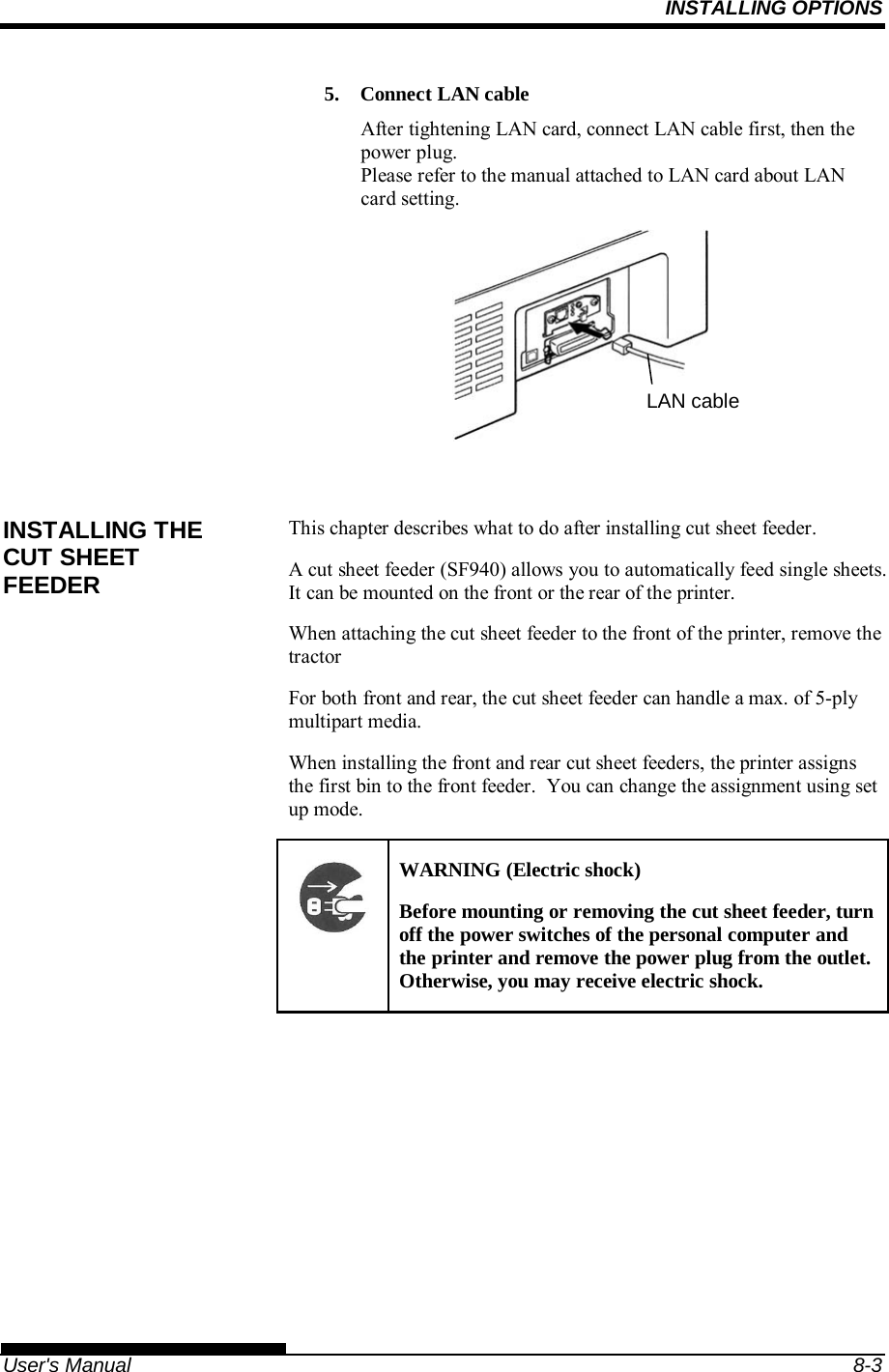 INSTALLING OPTIONS   User&apos;s Manual  8-3 5. Connect LAN cable After tightening LAN card, connect LAN cable first, then the power plug. Please refer to the manual attached to LAN card about LAN card setting.          This chapter describes what to do after installing cut sheet feeder. A cut sheet feeder (SF940) allows you to automatically feed single sheets.  It can be mounted on the front or the rear of the printer. When attaching the cut sheet feeder to the front of the printer, remove the tractor  For both front and rear, the cut sheet feeder can handle a max. of 5-ply multipart media. When installing the front and rear cut sheet feeders, the printer assigns the first bin to the front feeder.  You can change the assignment using set up mode. WARNING (Electric shock) Before mounting or removing the cut sheet feeder, turn off the power switches of the personal computer and the printer and remove the power plug from the outlet.  Otherwise, you may receive electric shock.  INSTALLING THE CUT SHEET FEEDER LAN cable 