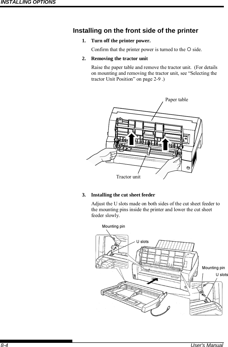 INSTALLING OPTIONS    8-4  User&apos;s Manual Installing on the front side of the printer 1.  Turn off the printer power. Confirm that the printer power is turned to the  side. 2.  Removing the tractor unit Raise the paper table and remove the tractor unit.  (For details on mounting and removing the tractor unit, see “Selecting the tractor Unit Position” on page 2-9 .)             3.  Installing the cut sheet feeder Adjust the U slots made on both sides of the cut sheet feeder to the mounting pins inside the printer and lower the cut sheet feeder slowly.    Paper table Tractor unit 