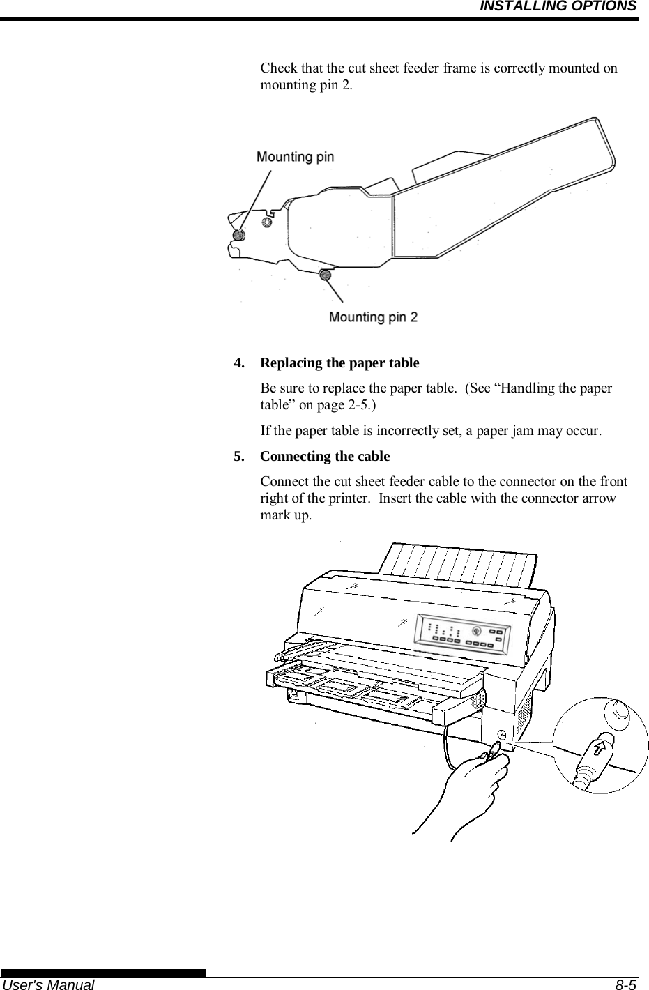 INSTALLING OPTIONS   User&apos;s Manual  8-5 Check that the cut sheet feeder frame is correctly mounted on mounting pin 2.  4.  Replacing the paper table Be sure to replace the paper table.  (See “Handling the paper table” on page 2-5.) If the paper table is incorrectly set, a paper jam may occur. 5.  Connecting the cable Connect the cut sheet feeder cable to the connector on the front right of the printer.  Insert the cable with the connector arrow mark up.   