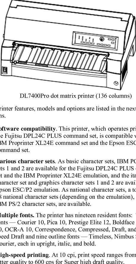  User&apos;s Manual  1-1 1  CHAPTER 1  INTRODUCTION INTRODUCTION Congratulations on purchasing this printer. This printer is a compact, versatile, flat paper path printer that offers maximum compatibility with today’s software packages and personal computers. The 24-wire print head provides crisp, clear printing for business, office, and home environments. This printer is also easy to install and use. DL7400Pro dot matrix printer (136 columns) Key printer features, models and options are listed in the next two sections.  Software compatibility. This printer, which operates primarily with the Fujitsu DPL24C PLUS command set, is compatible with the IBM Proprinter XL24E command set and the Epson ESC/P2 command set.  Various character sets. As basic character sets, IBM PC character sets 1 and 2 are available for the Fujitsu DPL24C PLUS command set and the IBM Proprinter XL24E emulation, and the italic character set and graphics character sets 1 and 2 are available for the Epson ESC/P2 emulation. As national character sets, a total of 56 or 58 national character sets (depending on the emulation), including IBM PS/2 character sets, are available.  Multiple fonts. The printer has nineteen resident fonts:  Ten bit-map fonts — Courier 10, Pica 10, Prestige Elite 12, Boldface PS, OCR-B 10, OCR-A 10, Correspondence, Compressed, Draft, and High-speed Draft and nine outline fonts — Timeless, Nimbus Sans, and Courier, each in upright, italic, and bold.  High-speed printing. At 10 cpi, print speed ranges from 120 cps for letter quality to 600 cps for Super high draft quality. FEATURES 