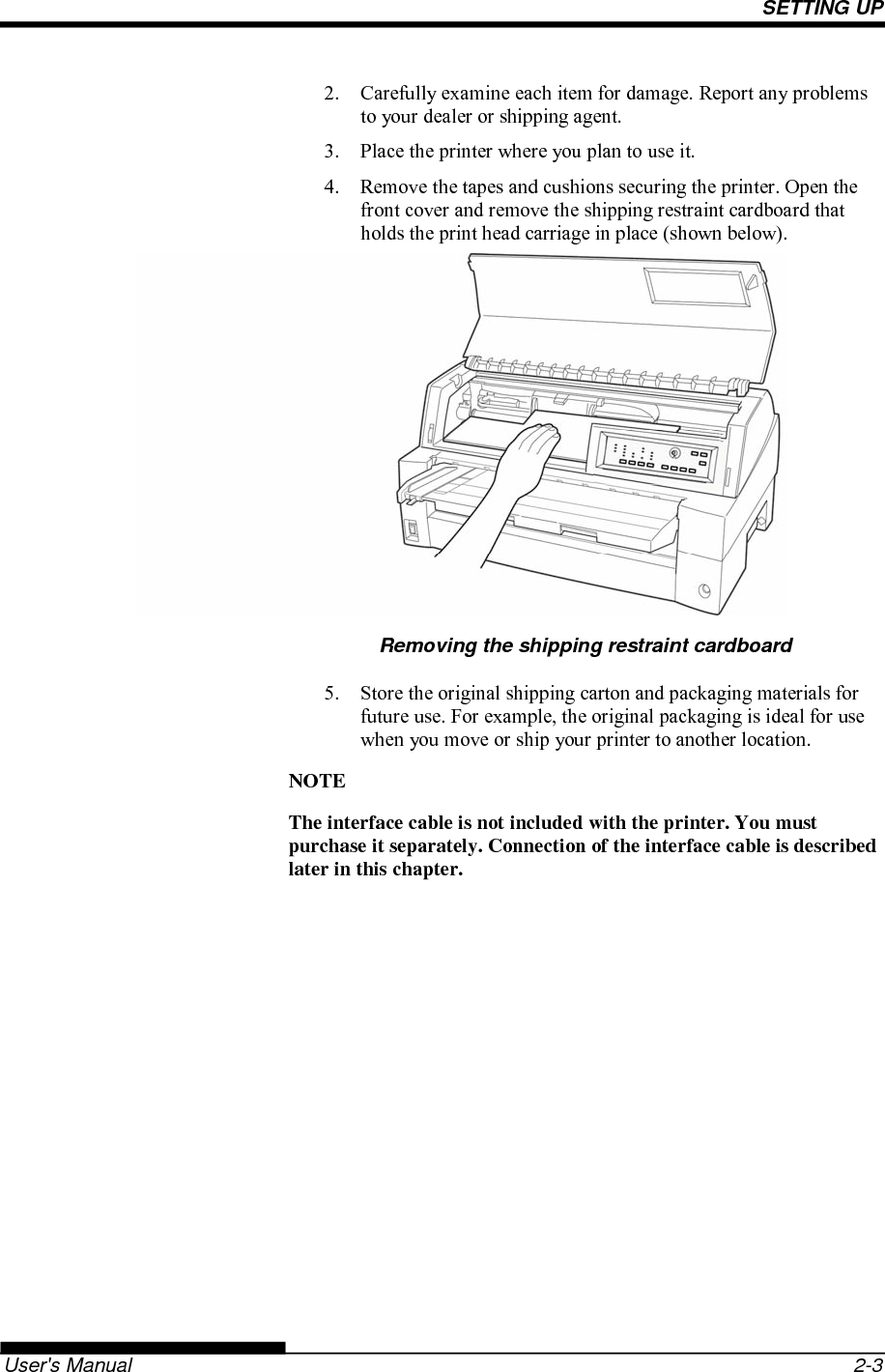 SETTING UP   User&apos;s Manual  2-3 2.  Carefully examine each item for damage. Report any problems to your dealer or shipping agent. 3.  Place the printer where you plan to use it. 4.  Remove the tapes and cushions securing the printer. Open the front cover and remove the shipping restraint cardboard that holds the print head carriage in place (shown below).           Removing the shipping restraint cardboard 5.  Store the original shipping carton and packaging materials for future use. For example, the original packaging is ideal for use when you move or ship your printer to another location. NOTE The interface cable is not included with the printer. You must purchase it separately. Connection of the interface cable is described later in this chapter.  