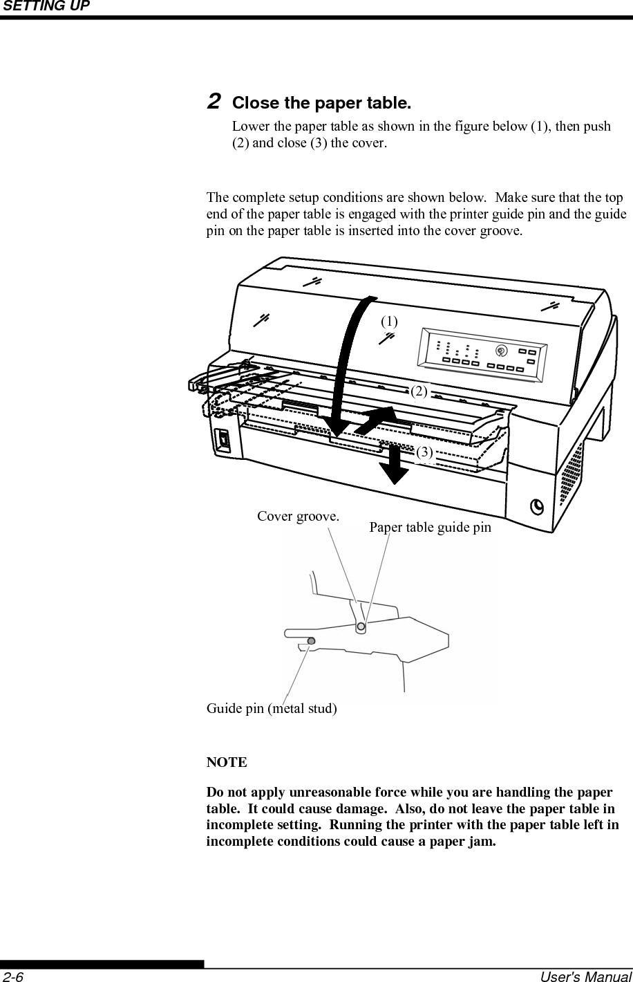 SETTING UP    2-6  User&apos;s Manual  2 Close the paper table. Lower the paper table as shown in the figure below (1), then push (2) and close (3) the cover.  The complete setup conditions are shown below.  Make sure that the top end of the paper table is engaged with the printer guide pin and the guide pin on the paper table is inserted into the cover groove.                  NOTE Do not apply unreasonable force while you are handling the paper table.  It could cause damage.  Also, do not leave the paper table in incomplete setting.  Running the printer with the paper table left in incomplete conditions could cause a paper jam.  Cover groove.  Paper table guide pin Guide pin (metal stud) (3)(1)(2)(2)(1)(3)