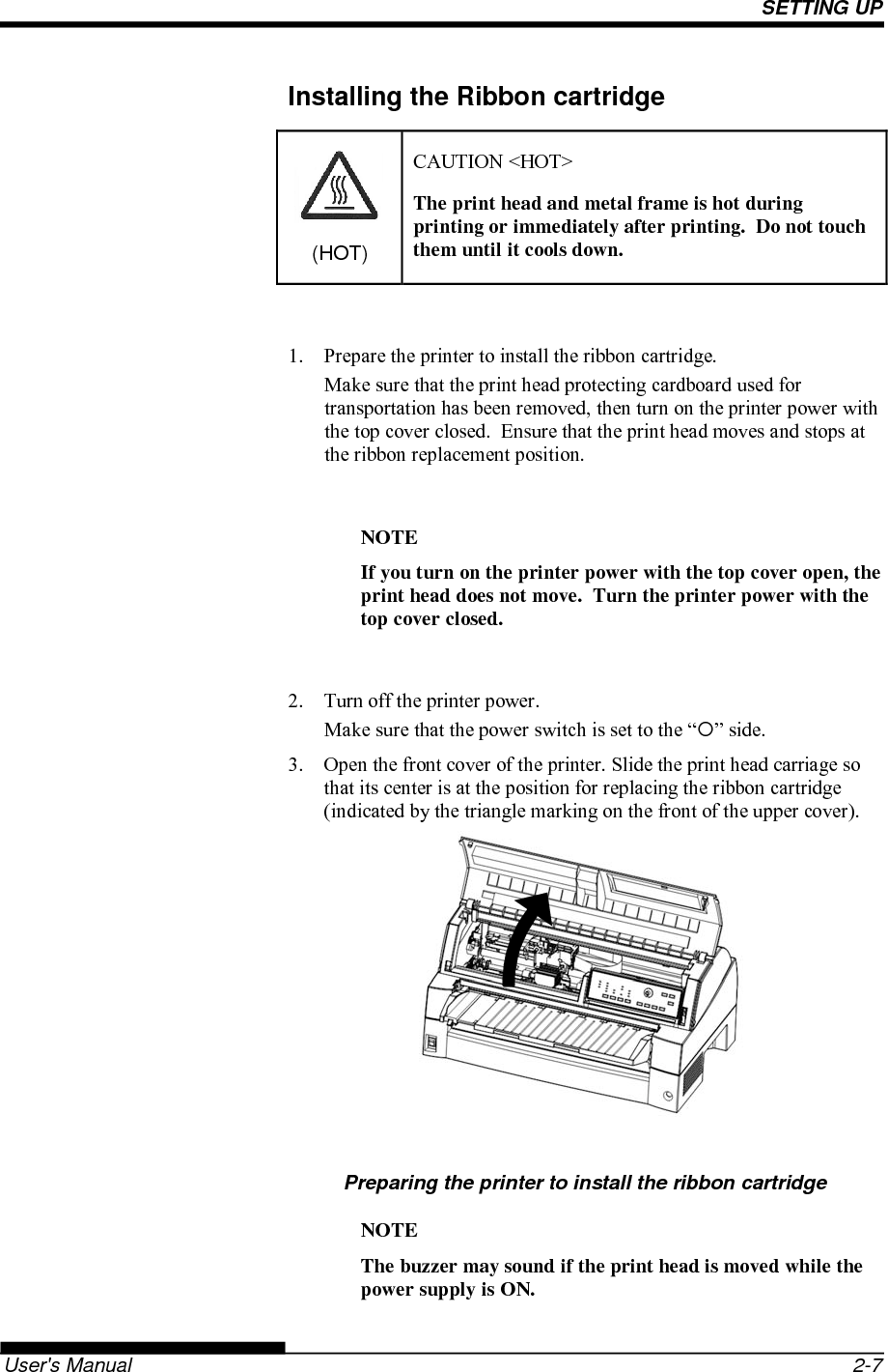 SETTING UP   User&apos;s Manual  2-7 Installing the Ribbon cartridge (HOT) CAUTION &lt;HOT&gt; The print head and metal frame is hot during printing or immediately after printing.  Do not touch them until it cools down.  1.  Prepare the printer to install the ribbon cartridge. Make sure that the print head protecting cardboard used for transportation has been removed, then turn on the printer power with the top cover closed.  Ensure that the print head moves and stops at the ribbon replacement position.  NOTE If you turn on the printer power with the top cover open, the print head does not move.  Turn the printer power with the top cover closed.  2.  Turn off the printer power. Make sure that the power switch is set to the “” side. 3.  Open the front cover of the printer. Slide the print head carriage so that its center is at the position for replacing the ribbon cartridge (indicated by the triangle marking on the front of the upper cover).         Preparing the printer to install the ribbon cartridge NOTE The buzzer may sound if the print head is moved while the power supply is ON. 
