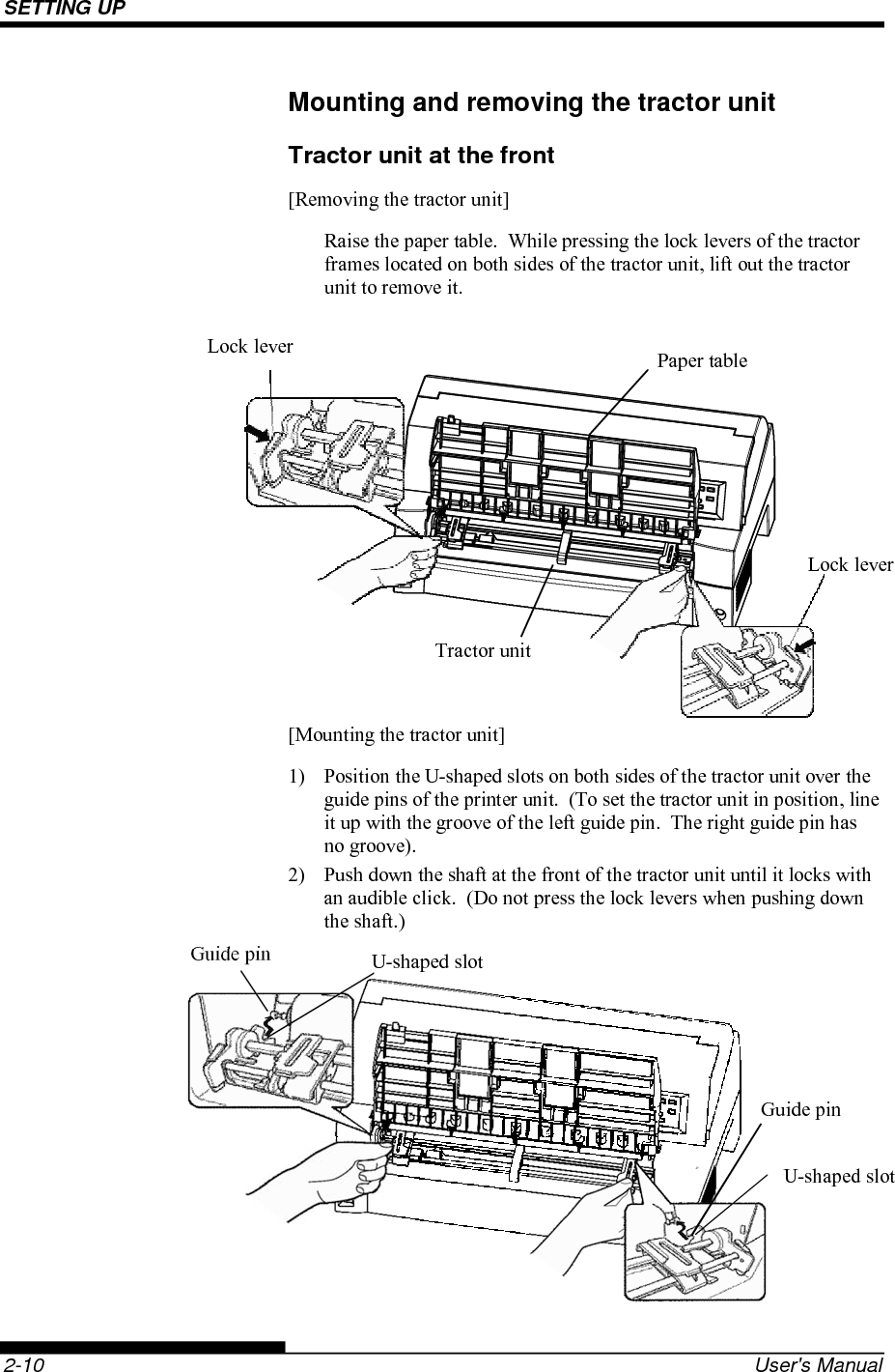 SETTING UP    2-10  User&apos;s Manual Mounting and removing the tractor unit Tractor unit at the front [Removing the tractor unit] Raise the paper table.  While pressing the lock levers of the tractor frames located on both sides of the tractor unit, lift out the tractor unit to remove it.           [Mounting the tractor unit] 1)  Position the U-shaped slots on both sides of the tractor unit over the guide pins of the printer unit.  (To set the tractor unit in position, line it up with the groove of the left guide pin.  The right guide pin has no groove). 2)  Push down the shaft at the front of the tractor unit until it locks with an audible click.  (Do not press the lock levers when pushing down the shaft.)       Lock lever Lock lever  Paper table Guide pin Guide pin U-shaped slotU-shaped slotTractor unit 