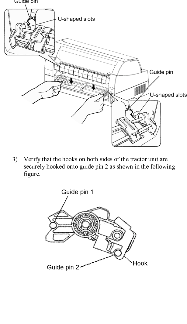 SETTING UP    2-12  User&apos;s Manual [Mounting the tractor unit] 1)  Position the U-shaped slots on both sides of the tractor unit over the guide pins of the printer unit.  (To set the tractor unit in position, line it up with the groove of the left guide pin.  The right guide pin has no groove). 2)  Push down the shaft at the front of the tractor unit until it locks with an audible click.  (Do not press the lock levers when pushing down the shaft.)  3)  Verify that the hooks on both sides of the tractor unit are securely hooked onto guide pin 2 as shown in the following figure.   