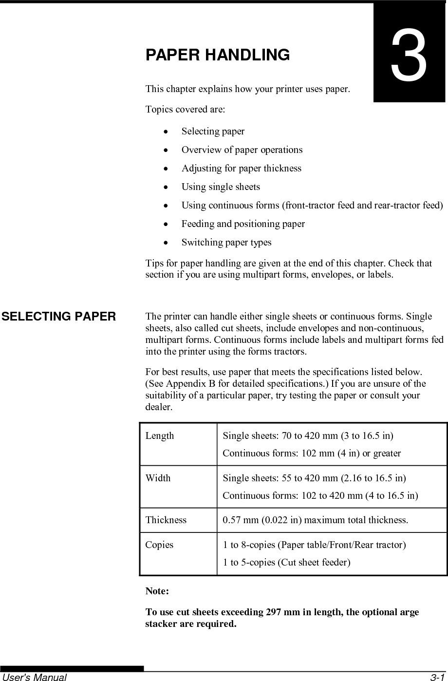   User&apos;s Manual  3-1 3 CHAPTER 3  PAPER HANDLING PAPER HANDLING This chapter explains how your printer uses paper. Topics covered are:  Selecting paper   Overview of paper operations   Adjusting for paper thickness   Using single sheets   Using continuous forms (front-tractor feed and rear-tractor feed)   Feeding and positioning paper   Switching paper types Tips for paper handling are given at the end of this chapter. Check that section if you are using multipart forms, envelopes, or labels.  The printer can handle either single sheets or continuous forms. Single sheets, also called cut sheets, include envelopes and non-continuous, multipart forms. Continuous forms include labels and multipart forms fed into the printer using the forms tractors. For best results, use paper that meets the specifications listed below.  (See Appendix B for detailed specifications.) If you are unsure of the suitability of a particular paper, try testing the paper or consult your dealer. Length  Single sheets: 70 to 420 mm (3 to 16.5 in) Continuous forms: 102 mm (4 in) or greater Width  Single sheets: 55 to 420 mm (2.16 to 16.5 in) Continuous forms: 102 to 420 mm (4 to 16.5 in) Thickness  0.57 mm (0.022 in) maximum total thickness. Copies  1 to 8-copies (Paper table/Front/Rear tractor) 1 to 5-copies (Cut sheet feeder) Note: To use cut sheets exceeding 297 mm in length, the optional arge stacker are required.  SELECTING PAPER 