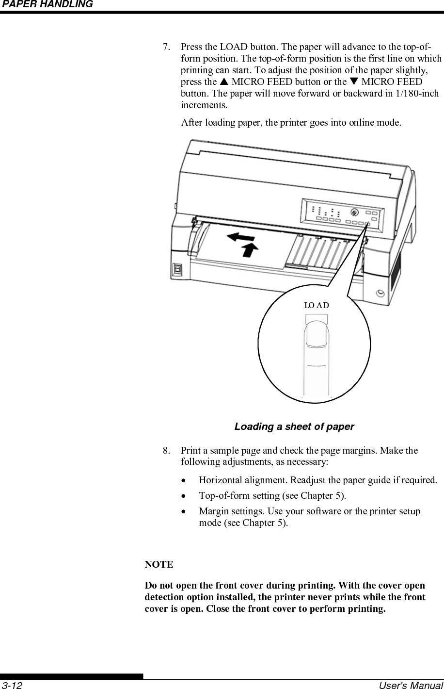 PAPER HANDLING    3-12  User&apos;s Manual 7.  Press the LOAD button. The paper will advance to the top-of-form position. The top-of-form position is the first line on which printing can start. To adjust the position of the paper slightly, press the  MICRO FEED button or the  MICRO FEED button. The paper will move forward or backward in 1/180-inch increments. After loading paper, the printer goes into online mode.       Loading a sheet of paper 8.  Print a sample page and check the page margins. Make the following adjustments, as necessary:   Horizontal alignment. Readjust the paper guide if required.   Top-of-form setting (see Chapter 5).   Margin settings. Use your software or the printer setup mode (see Chapter 5).  NOTE Do not open the front cover during printing. With the cover open detection option installed, the printer never prints while the front cover is open. Close the front cover to perform printing.  LOAD 