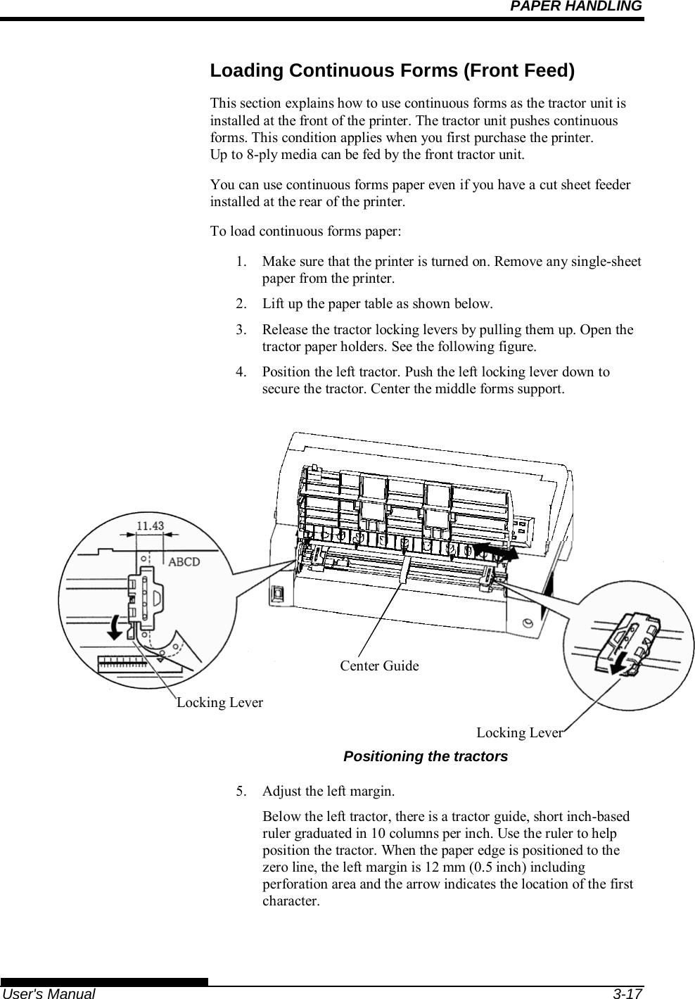 PAPER HANDLING   User&apos;s Manual  3-17 Loading Continuous Forms (Front Feed) This section explains how to use continuous forms as the tractor unit is installed at the front of the printer. The tractor unit pushes continuous forms. This condition applies when you first purchase the printer. Up to 8-ply media can be fed by the front tractor unit. You can use continuous forms paper even if you have a cut sheet feeder installed at the rear of the printer. To load continuous forms paper: 1.  Make sure that the printer is turned on. Remove any single-sheet paper from the printer. 2.  Lift up the paper table as shown below. 3.  Release the tractor locking levers by pulling them up. Open the tractor paper holders. See the following figure. 4.  Position the left tractor. Push the left locking lever down to secure the tractor. Center the middle forms support.               Positioning the tractors 5.  Adjust the left margin. Below the left tractor, there is a tractor guide, short inch-based ruler graduated in 10 columns per inch. Use the ruler to help position the tractor. When the paper edge is positioned to the zero line, the left margin is 12 mm (0.5 inch) including perforation area and the arrow indicates the location of the first character. Locking Lever Locking LeverCenter Guide 