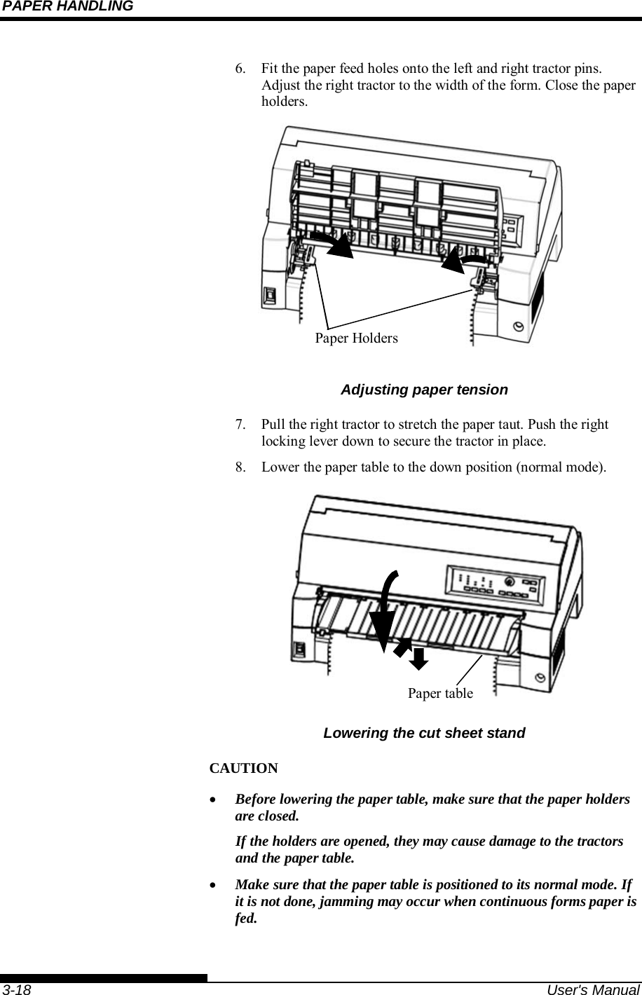 PAPER HANDLING    3-18  User&apos;s Manual 6.  Fit the paper feed holes onto the left and right tractor pins.  Adjust the right tractor to the width of the form. Close the paper holders.  Adjusting paper tension 7.  Pull the right tractor to stretch the paper taut. Push the right locking lever down to secure the tractor in place. 8.  Lower the paper table to the down position (normal mode).   Lowering the cut sheet stand CAUTION  Before lowering the paper table, make sure that the paper holders are closed. If the holders are opened, they may cause damage to the tractors and the paper table.  Make sure that the paper table is positioned to its normal mode. If it is not done, jamming may occur when continuous forms paper is fed.  Paper Holders Paper table