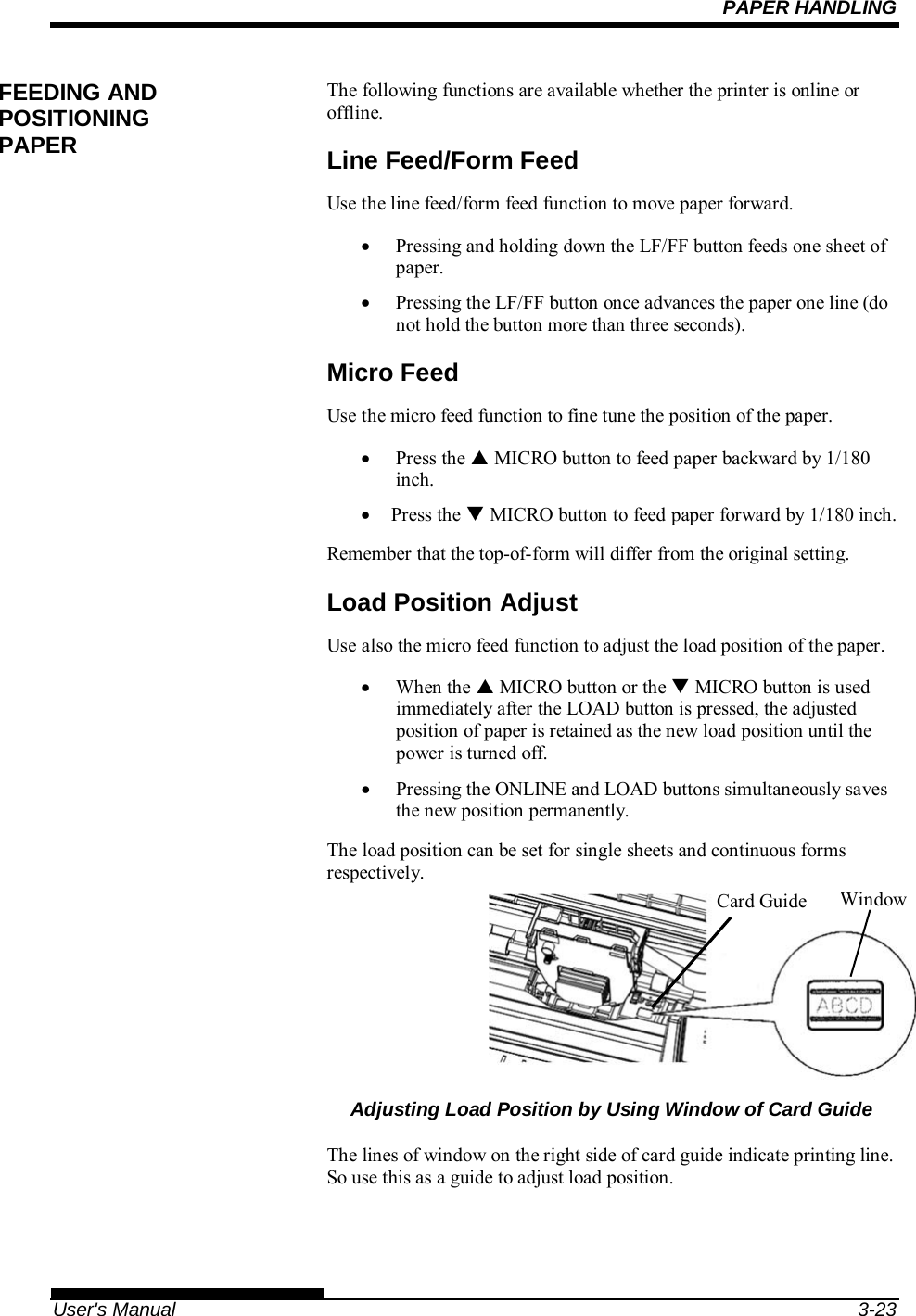 PAPER HANDLING   User&apos;s Manual  3-23 The following functions are available whether the printer is online or offline. Line Feed/Form Feed Use the line feed/form feed function to move paper forward.   Pressing and holding down the LF/FF button feeds one sheet of paper.   Pressing the LF/FF button once advances the paper one line (do not hold the button more than three seconds). Micro Feed Use the micro feed function to fine tune the position of the paper.  Press the  MICRO button to feed paper backward by 1/180 inch.  Press the  MICRO button to feed paper forward by 1/180 inch.  Remember that the top-of-form will differ from the original setting. Load Position Adjust Use also the micro feed function to adjust the load position of the paper.  When the  MICRO button or the  MICRO button is used immediately after the LOAD button is pressed, the adjusted position of paper is retained as the new load position until the power is turned off.   Pressing the ONLINE and LOAD buttons simultaneously saves the new position permanently. The load position can be set for single sheets and continuous forms respectively.      Adjusting Load Position by Using Window of Card Guide  The lines of window on the right side of card guide indicate printing line. So use this as a guide to adjust load position.  FEEDING AND POSITIONING PAPER WindowCard Guide 