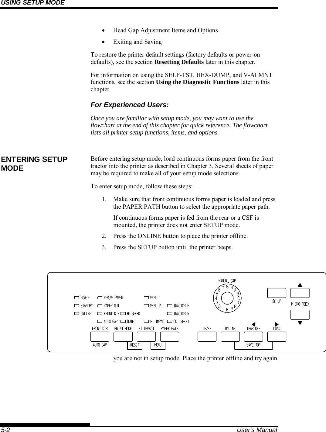 USING SETUP MODE    5-2  User&apos;s Manual   Head Gap Adjustment Items and Options   Exiting and Saving To restore the printer default settings (factory defaults or power-on defaults), see the section Resetting Defaults later in this chapter. For information on using the SELF-TST, HEX-DUMP, and V-ALMNT functions, see the section Using the Diagnostic Functions later in this chapter. For Experienced Users: Once you are familiar with setup mode, you may want to use the flowchart at the end of this chapter for quick reference. The flowchart lists all printer setup functions, items, and options.  Before entering setup mode, load continuous forms paper from the front tractor into the printer as described in Chapter 3. Several sheets of paper may be required to make all of your setup mode selections. To enter setup mode, follow these steps: 1.  Make sure that front continuous forms paper is loaded and press the PAPER PATH button to select the appropriate paper path. If continuous forms paper is fed from the rear or a CSF is mounted, the printer does not enter SETUP mode. 2.  Press the ONLINE button to place the printer offline. 3.  Press the SETUP button until the printer beeps.         Entering setup mode If you do not hear a beep or an alarm beep (beeps four times), you are not in setup mode. Place the printer offline and try again. ENTERING SETUP MODE 