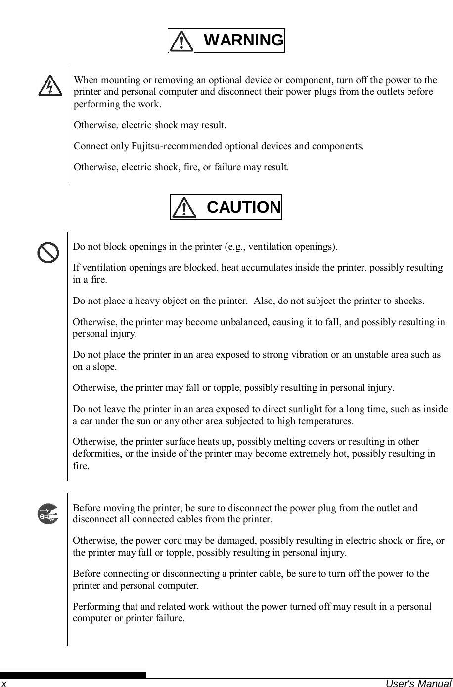    x  User&apos;s Manual   WARNING    When mounting or removing an optional device or component, turn off the power to the printer and personal computer and disconnect their power plugs from the outlets before performing the work. Otherwise, electric shock may result. Connect only Fujitsu-recommended optional devices and components. Otherwise, electric shock, fire, or failure may result.    CAUTION    Do not block openings in the printer (e.g., ventilation openings). If ventilation openings are blocked, heat accumulates inside the printer, possibly resulting in a fire. Do not place a heavy object on the printer.  Also, do not subject the printer to shocks. Otherwise, the printer may become unbalanced, causing it to fall, and possibly resulting in personal injury. Do not place the printer in an area exposed to strong vibration or an unstable area such as on a slope. Otherwise, the printer may fall or topple, possibly resulting in personal injury. Do not leave the printer in an area exposed to direct sunlight for a long time, such as inside a car under the sun or any other area subjected to high temperatures. Otherwise, the printer surface heats up, possibly melting covers or resulting in other deformities, or the inside of the printer may become extremely hot, possibly resulting in fire.    Before moving the printer, be sure to disconnect the power plug from the outlet and disconnect all connected cables from the printer. Otherwise, the power cord may be damaged, possibly resulting in electric shock or fire, or the printer may fall or topple, possibly resulting in personal injury. Before connecting or disconnecting a printer cable, be sure to turn off the power to the printer and personal computer. Performing that and related work without the power turned off may result in a personal computer or printer failure.   