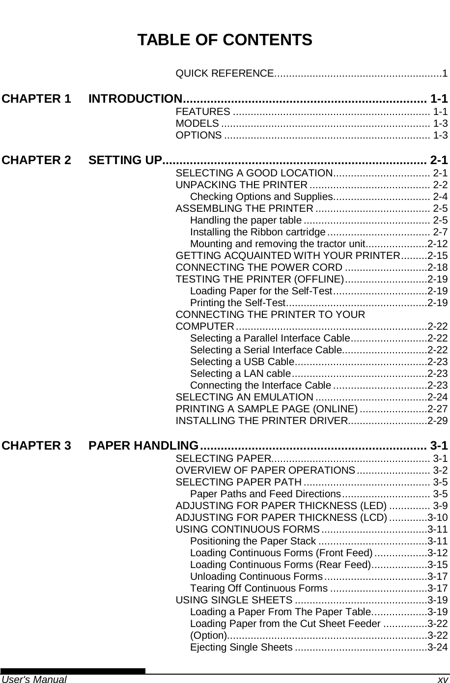   User&apos;s Manual    xv TABLE OF CONTENTS QUICK REFERENCE .........................................................1 CHAPTER 1 INTRODUCTION ....................................................................... 1-1 FEATURES ................................................................... 1-1 MODELS ....................................................................... 1-3 OPTIONS ...................................................................... 1-3 CHAPTER 2 SETTING UP............................................................................. 2-1 SELECTING A GOOD LOCATION ................................. 2-1 UNPACKING THE PRINTER ......................................... 2-2 Checking Options and Supplies ................................. 2-4 ASSEMBLING THE PRINTER ....................................... 2-5 Handling the paper table ........................................... 2-5 Installing the Ribbon cartridge ................................... 2-7 Mounting and removing the tractor unit .....................2-12 GETTING ACQUAINTED WITH YOUR PRINTER .........2-15 CONNECTING THE POWER CORD ............................2-18 TESTING THE PRINTER (OFFLINE) ............................2-19 Loading Paper for the Self-Test ................................2-19 Printing the Self-Test ................................................2-19 CONNECTING THE PRINTER TO YOUR COMPUTER .................................................................2-22 Selecting a Parallel Interface Cable ..........................2-22 Selecting a Serial Interface Cable.............................2-22 Selecting a USB Cable .............................................2-23 Selecting a LAN cable ..............................................2-23 Connecting the Interface Cable ................................2-23 SELECTING AN EMULATION ......................................2-24 PRINTING A SAMPLE PAGE (ONLINE) .......................2-27 INSTALLING THE PRINTER DRIVER...........................2-29 CHAPTER 3 PAPER HANDLING .................................................................. 3-1 SELECTING PAPER...................................................... 3-1 OVERVIEW OF PAPER OPERATIONS ......................... 3-2 SELECTING PAPER PATH ........................................... 3-5 Paper Paths and Feed Directions .............................. 3-5 ADJUSTING FOR PAPER THICKNESS (LED) .............. 3-9 ADJUSTING FOR PAPER THICKNESS (LCD) .............3-10 USING CONTINUOUS FORMS ....................................3-11 Positioning the Paper Stack .....................................3-11 Loading Continuous Forms (Front Feed) ..................3-12 Loading Continuous Forms (Rear Feed) ...................3-15 Unloading Continuous Forms ...................................3-17 Tearing Off Continuous Forms .................................3-17 USING SINGLE SHEETS .............................................3-19 Loading a Paper From The Paper Table. ..................3-19 Loading Paper from the Cut Sheet Feeder ...............3-22 (Option)....................................................................3-22 Ejecting Single Sheets .............................................3-24 