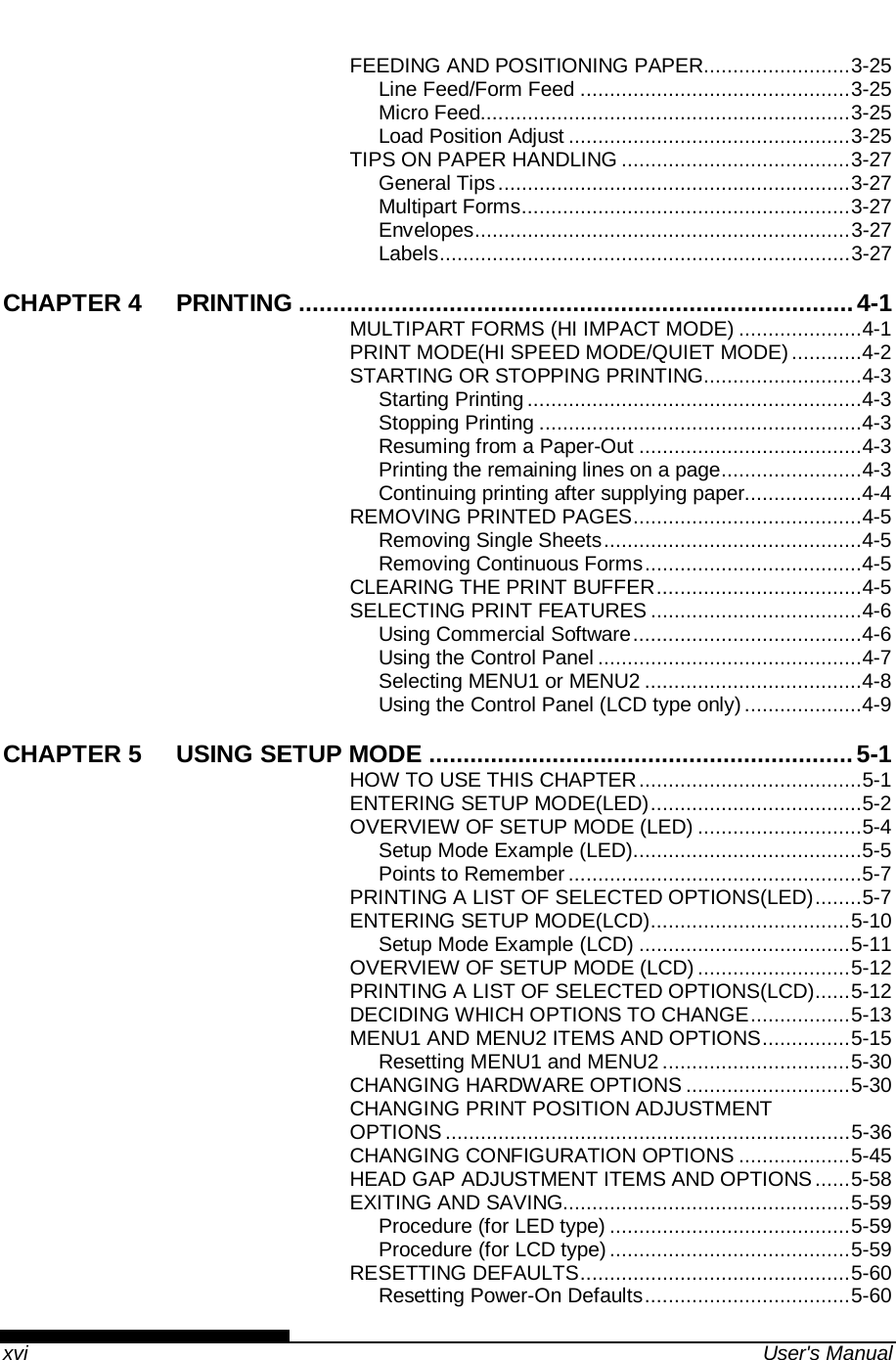    xvi  User&apos;s Manual FEEDING AND POSITIONING PAPER ......................... 3-25 Line Feed/Form Feed .............................................. 3-25 Micro Feed............................................................... 3-25 Load Position Adjust ................................................ 3-25 TIPS ON PAPER HANDLING ....................................... 3-27 General Tips ............................................................ 3-27 Multipart Forms ........................................................ 3-27 Envelopes ................................................................ 3-27 Labels ...................................................................... 3-27 CHAPTER 4 PRINTING ................................................................................. 4-1 MULTIPART FORMS (HI IMPACT MODE) ..................... 4-1 PRINT MODE(HI SPEED MODE/QUIET MODE) ............ 4-2 STARTING OR STOPPING PRINTING ........................... 4-3 Starting Printing ......................................................... 4-3 Stopping Printing ....................................................... 4-3 Resuming from a Paper-Out ...................................... 4-3 Printing the remaining lines on a page ........................ 4-3 Continuing printing after supplying paper.................... 4-4 REMOVING PRINTED PAGES ....................................... 4-5 Removing Single Sheets ............................................ 4-5 Removing Continuous Forms ..................................... 4-5 CLEARING THE PRINT BUFFER ................................... 4-5 SELECTING PRINT FEATURES .................................... 4-6 Using Commercial Software ....................................... 4-6 Using the Control Panel ............................................. 4-7 Selecting MENU1 or MENU2 ..................................... 4-8 Using the Control Panel (LCD type only) .................... 4-9 CHAPTER 5 USING SETUP MODE .............................................................. 5-1 HOW TO USE THIS CHAPTER ...................................... 5-1 ENTERING SETUP MODE(LED) .................................... 5-2 OVERVIEW OF SETUP MODE (LED) ............................ 5-4 Setup Mode Example (LED) ....................................... 5-5 Points to Remember .................................................. 5-7 PRINTING A LIST OF SELECTED OPTIONS(LED) ........ 5-7 ENTERING SETUP MODE(LCD) .................................. 5-10 Setup Mode Example (LCD) .................................... 5-11 OVERVIEW OF SETUP MODE (LCD) .......................... 5-12 PRINTING A LIST OF SELECTED OPTIONS(LCD) ...... 5-12 DECIDING WHICH OPTIONS TO CHANGE ................. 5-13 MENU1 AND MENU2 ITEMS AND OPTIONS ............... 5-15 Resetting MENU1 and MENU2 ................................ 5-30 CHANGING HARDWARE OPTIONS ............................ 5-30 CHANGING PRINT POSITION ADJUSTMENT OPTIONS ..................................................................... 5-36 CHANGING CONFIGURATION OPTIONS ................... 5-45 HEAD GAP ADJUSTMENT ITEMS AND OPTIONS ...... 5-58 EXITING AND SAVING................................................. 5-59 Procedure (for LED type) ......................................... 5-59 Procedure (for LCD type) ......................................... 5-59 RESETTING DEFAULTS .............................................. 5-60 Resetting Power-On Defaults ................................... 5-60 