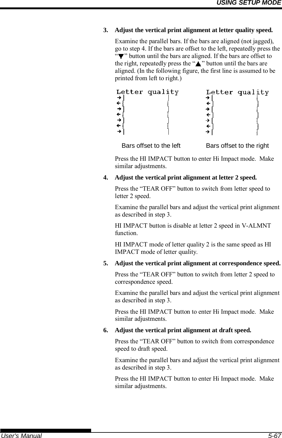 USING SETUP MODE   User&apos;s Manual  5-67 3.  Adjust the vertical print alignment at letter quality speed. Examine the parallel bars. If the bars are aligned (not jagged), go to step 4. If the bars are offset to the left, repeatedly press the “ ” button until the bars are aligned. If the bars are offset to the right, repeatedly press the “ ” button until the bars are aligned. (In the following figure, the first line is assumed to be printed from left to right.)    Bars offset to the left  Bars offset to the right Press the HI IMPACT button to enter Hi Impact mode.  Make similar adjustments. 4.  Adjust the vertical print alignment at letter 2 speed. Press the “TEAR OFF” button to switch from letter speed to letter 2 speed. Examine the parallel bars and adjust the vertical print alignment as described in step 3. HI IMPACT button is disable at letter 2 speed in V-ALMNT function. HI IMPACT mode of letter quality 2 is the same speed as HI IMPACT mode of letter quality. 5.  Adjust the vertical print alignment at correspondence speed. Press the “TEAR OFF” button to switch from letter 2 speed to correspondence speed. Examine the parallel bars and adjust the vertical print alignment as described in step 3. Press the HI IMPACT button to enter Hi Impact mode.  Make similar adjustments. 6.  Adjust the vertical print alignment at draft speed. Press the “TEAR OFF” button to switch from correspondence speed to draft speed. Examine the parallel bars and adjust the vertical print alignment as described in step 3. Press the HI IMPACT button to enter Hi Impact mode.  Make similar adjustments. 
