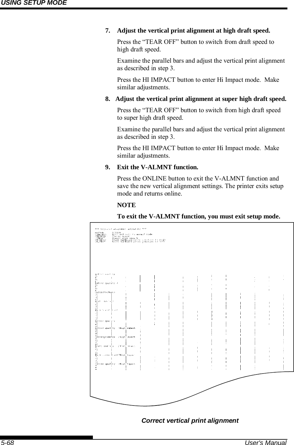 USING SETUP MODE    5-68  User&apos;s Manual 7.  Adjust the vertical print alignment at high draft speed. Press the “TEAR OFF” button to switch from draft speed to high draft speed. Examine the parallel bars and adjust the vertical print alignment as described in step 3. Press the HI IMPACT button to enter Hi Impact mode.  Make similar adjustments. 8.  Adjust the vertical print alignment at super high draft speed. Press the “TEAR OFF” button to switch from high draft speed to super high draft speed. Examine the parallel bars and adjust the vertical print alignment as described in step 3. Press the HI IMPACT button to enter Hi Impact mode.  Make similar adjustments. 9.  Exit the V-ALMNT function. Press the ONLINE button to exit the V-ALMNT function and save the new vertical alignment settings. The printer exits setup mode and returns online. NOTE To exit the V-ALMNT function, you must exit setup mode.     Correct vertical print alignment 