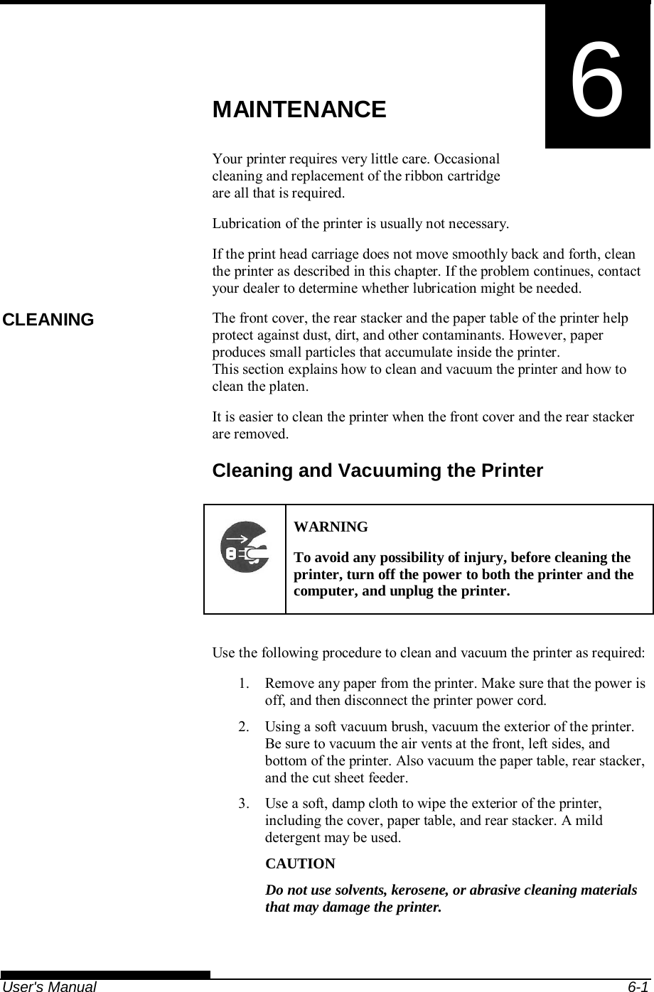   User&apos;s Manual  6-1 6  CHAPTER 6  MAINTENANCE MAINTENANCE Your printer requires very little care. Occasional cleaning and replacement of the ribbon cartridge are all that is required. Lubrication of the printer is usually not necessary. If the print head carriage does not move smoothly back and forth, clean the printer as described in this chapter. If the problem continues, contact your dealer to determine whether lubrication might be needed. The front cover, the rear stacker and the paper table of the printer help protect against dust, dirt, and other contaminants. However, paper produces small particles that accumulate inside the printer. This section explains how to clean and vacuum the printer and how to clean the platen. It is easier to clean the printer when the front cover and the rear stacker are removed. Cleaning and Vacuuming the Printer  WARNING To avoid any possibility of injury, before cleaning the printer, turn off the power to both the printer and the computer, and unplug the printer.  Use the following procedure to clean and vacuum the printer as required: 1.  Remove any paper from the printer. Make sure that the power is off, and then disconnect the printer power cord. 2.  Using a soft vacuum brush, vacuum the exterior of the printer. Be sure to vacuum the air vents at the front, left sides, and bottom of the printer. Also vacuum the paper table, rear stacker, and the cut sheet feeder. 3.  Use a soft, damp cloth to wipe the exterior of the printer, including the cover, paper table, and rear stacker. A mild detergent may be used. CAUTION Do not use solvents, kerosene, or abrasive cleaning materials that may damage the printer. CLEANING 